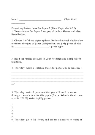 Name: _______________________________ Class time:
__________
Prewriting Instructions for Paper 2 (Final Paper due 4/22)
1. Your choices for Paper 2 are posted on blackboard and also
listed below.
2. Choose 1 of these paper options. Notice that each choice also
mentions the type of paper (comparison, etc.) My paper choice
is: _________________________: paper type:
_______________.
3. Read the related essay(s) in your Research and Composition
textbook.
4. Thursday: write a tentative thesis for paper 2 (one sentence):
_____________________________________________________
_____________________________________________________
_____________________________________________________
_____________________________________________________
__.
5. Thursday: write 5 questions that you will need to answer
through research to write this paper (for ex. What is the divorce
rate for 2012?) Write legibly please.
1.
2.
3.
4.
5.
6. Thursday: go to the library and use the databases to locate at
 