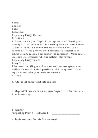 Name:
Course:
Date:
Instructor:
Expository Essay: Outline
Directions:
1. Please review your Topic 3 readings and the “Planning and
Getting Started” section of “The Writing Process” media piece.
2. Fill in the outline and references sections below. Use a
minimum of three peer reviewed resources to support your
subtopics (one resource per supporting paragraph). Make sure to
use complete sentences when completing the outline.
Expository Essay Topic:
Essay Title:
I. Introduction: (Begin with a hook sentence to capture your
audience’s attention, then provide a brief background of the
topic and end with your thesis statement.)
a. Hook:
b. Additional background information:
c. Mapped Thesis statement (review Topic 3DQ1 for feedback
from instructor):
II. Support
Supporting Point #1 (subtopic 1): ____________________
a. Topic sentence for this first sub-topic:
 