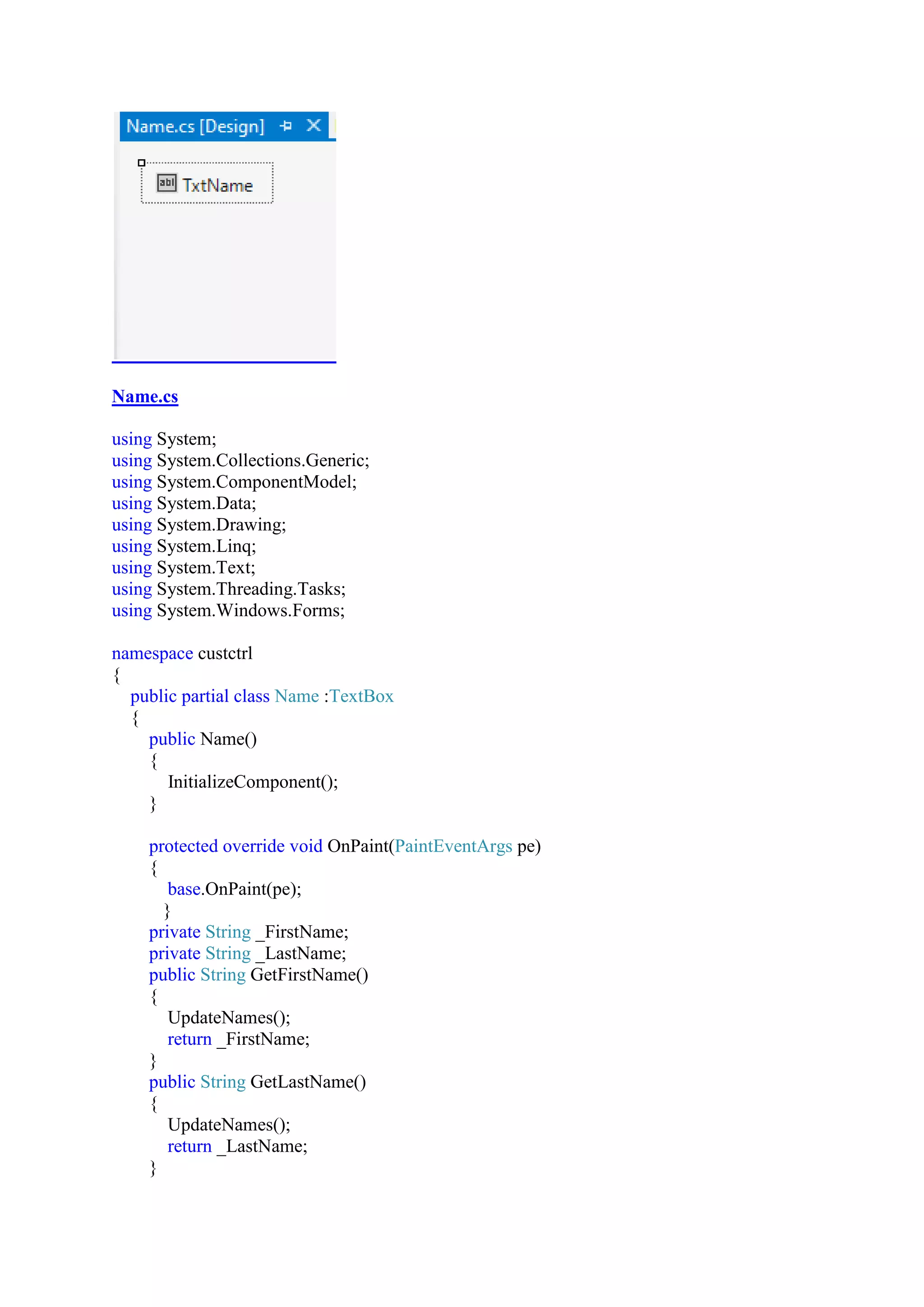 Name.cs
using System;
using System.Collections.Generic;
using System.ComponentModel;
using System.Data;
using System.Drawing;
using System.Linq;
using System.Text;
using System.Threading.Tasks;
using System.Windows.Forms;
namespace custctrl
{
public partial class Name :TextBox
{
public Name()
{
InitializeComponent();
}
protected override void OnPaint(PaintEventArgs pe)
{
base.OnPaint(pe);
}
private String _FirstName;
private String _LastName;
public String GetFirstName()
{
UpdateNames();
return _FirstName;
}
public String GetLastName()
{
UpdateNames();
return _LastName;
}
 