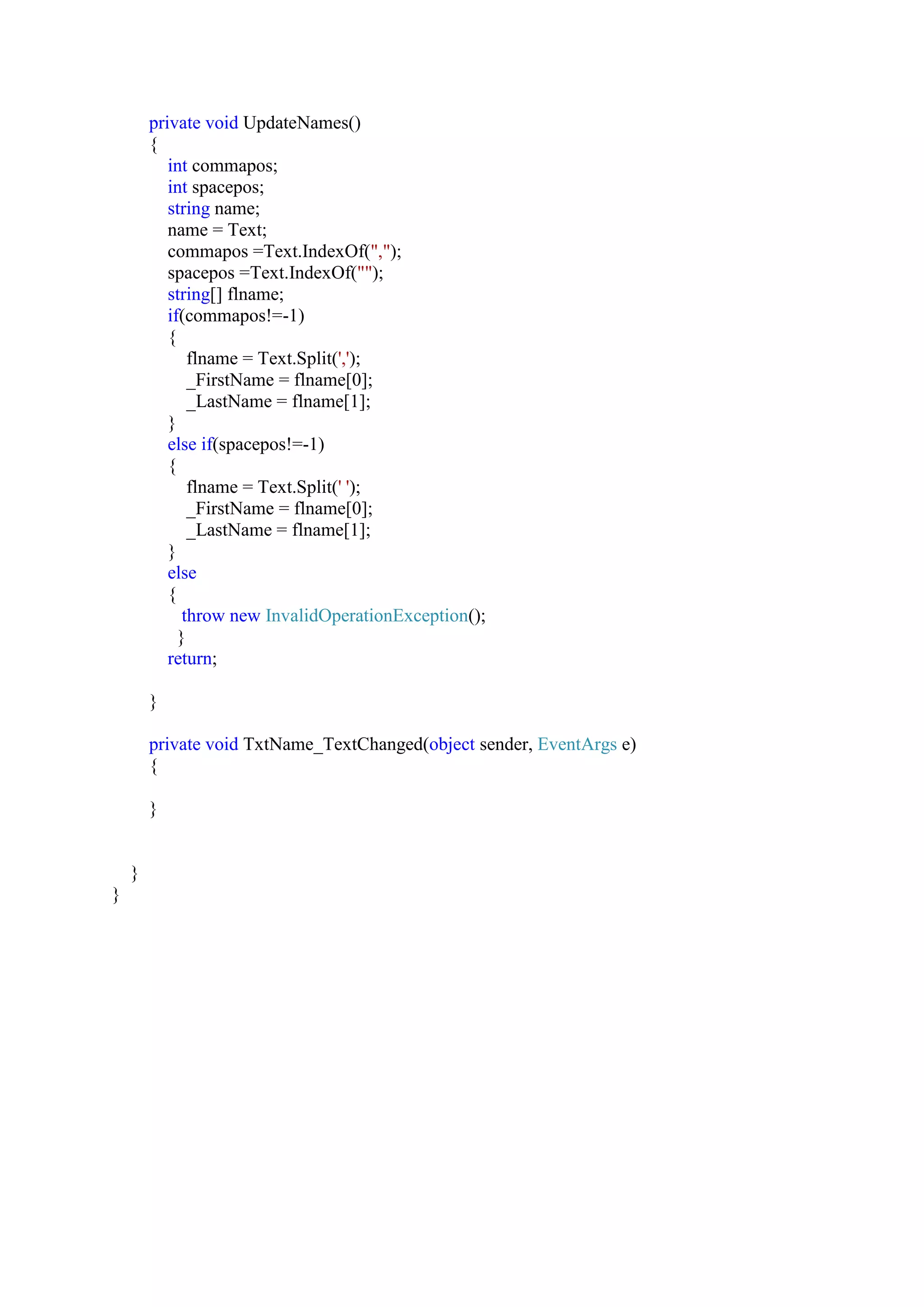 private void UpdateNames()
{
int commapos;
int spacepos;
string name;
name = Text;
commapos =Text.IndexOf(",");
spacepos =Text.IndexOf("");
string[] flname;
if(commapos!=-1)
{
flname = Text.Split(',');
_FirstName = flname[0];
_LastName = flname[1];
}
else if(spacepos!=-1)
{
flname = Text.Split(' ');
_FirstName = flname[0];
_LastName = flname[1];
}
else
{
throw new InvalidOperationException();
}
return;
}
private void TxtName_TextChanged(object sender, EventArgs e)
{
}
}
}
 