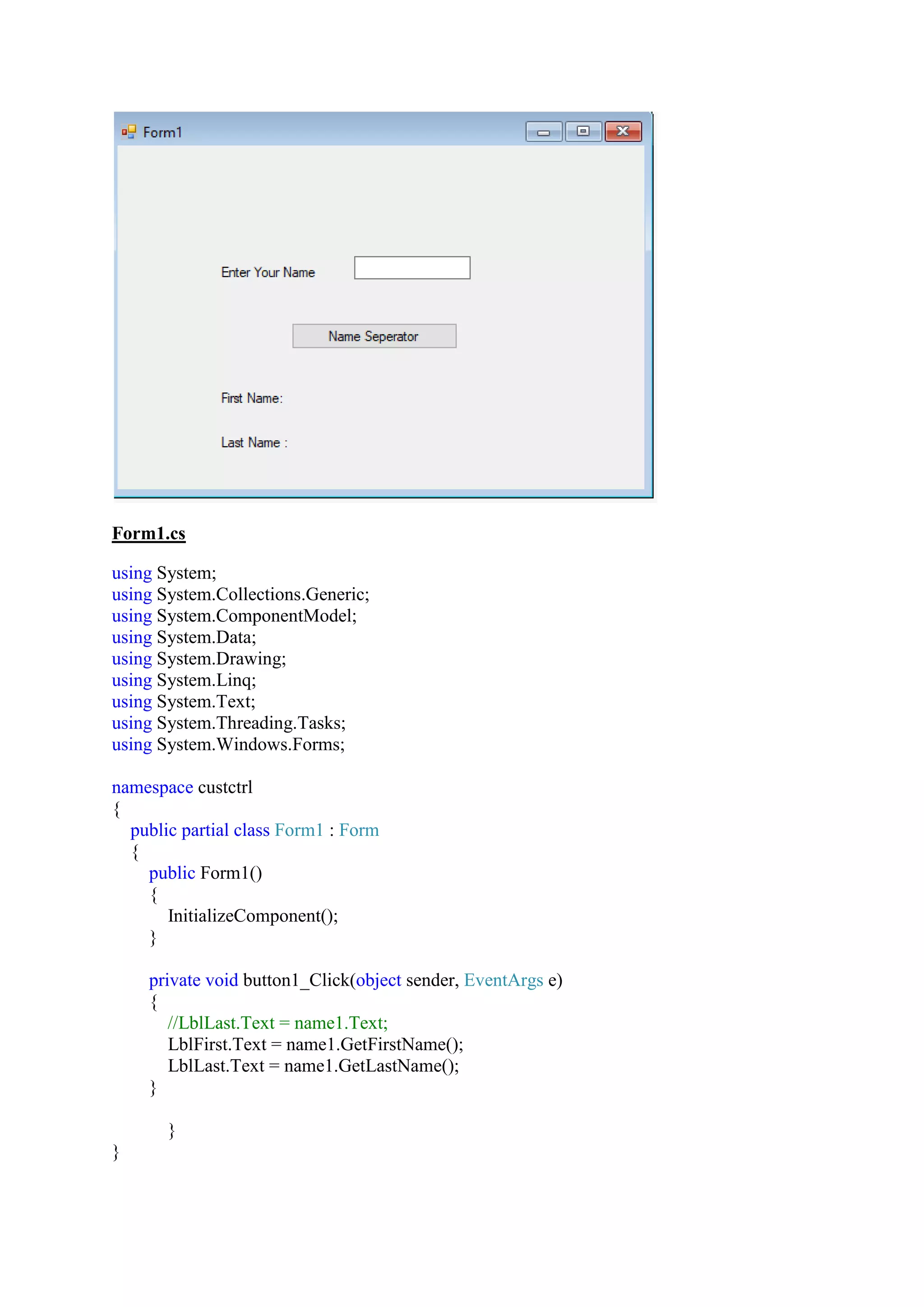 Form1.cs
using System;
using System.Collections.Generic;
using System.ComponentModel;
using System.Data;
using System.Drawing;
using System.Linq;
using System.Text;
using System.Threading.Tasks;
using System.Windows.Forms;
namespace custctrl
{
public partial class Form1 : Form
{
public Form1()
{
InitializeComponent();
}
private void button1_Click(object sender, EventArgs e)
{
//LblLast.Text = name1.Text;
LblFirst.Text = name1.GetFirstName();
LblLast.Text = name1.GetLastName();
}
}
}
 