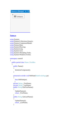 Name.cs
using System;
using System.Collections.Generic;
using System.ComponentModel;
using System.Data;
using System.Drawing;
using System.Linq;
using System.Text;
using System.Threading.Tasks;
using System.Windows.Forms;
namespace custctrl
{
public partial class Name :TextBox
{
public Name()
{
InitializeComponent();
}
protected override void OnPaint(PaintEventArgs pe)
{
base.OnPaint(pe);
}
private String _FirstName;
private String _LastName;
public String GetFirstName()
{
UpdateNames();
return _FirstName;
}
public String GetLastName()
{
UpdateNames();
return _LastName;
}
 