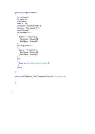 private void UpdateNames()
{
int commapos;
int spacepos;
string name;
name = Text;
commapos =Text.IndexOf(",");
spacepos =Text.IndexOf("");
string[] flname;
if(commapos!=-1)
{
flname = Text.Split(',');
_FirstName = flname[0];
_LastName = flname[1];
}
else if(spacepos!=-1)
{
flname = Text.Split(' ');
_FirstName = flname[0];
_LastName = flname[1];
}
else
{
throw new InvalidOperationException();
}
return;
}
private void TxtName_TextChanged(object sender, EventArgs e)
{
}
}
}
 