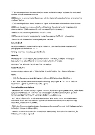 2004 Assistantprofessorof communicationcoursesatthe Universityof Algiersatthe Institute of
Political ScienceandCommunication.
2003 Lecturerof communicationbycontractwiththe National PreparatorySchool forengineering
studiesof Algiers.
2002 Assistantprofessoratthe Universityof AlgiersinInformationandCommunicationSciences.
2000 Head of departmentresponsible forpublicationatthe national centerforpedagogical
documentation.1994 Professorof Frenchincharge of foreignlanguages.
1988 JournalistpresentinginformationatRadioChaîne.
1987 Permanentteacherresponsible forforeignlanguages atthe Ministryof Education.
1986 Journalistatthe weeklynewspaperAlgérie Actualité.
Editor in Chief
Headof the MonthlyEducationWindowonEducation;Publishedbythe national centerfor
pedagogical documentationC.N.D.P.
Writing- Interview- reportage,printandradio.
Expertise
Memberof the Editorial Board,Revue Internationale Animation,TerritoiresetPratiques
Socioculturelles - UQAMFacultyof Communication,Montreal,Canada.
Memberof the ScientificCommittee of the RSH,URNOP.
Research activities
Projectmanagercneprucode s * 06020140002 from01/01/2014 for a durationof 4 years
Works
• 2013, The Saharan womanandtelevisioninAlgeria,EDKhaldounia,p.200, Algiers.
• 2012, Non-violentCommunication,EdKhaldounia,p.110, Algiers.•2011, Use of Mediain
EducationinAlgeria,Ed,khadounia,p.245, Algiers.
International Communications
2016 School and cultural activityinAlgeria:aneedtoimprove the qualityof education,international
symposiumonthe School,AnimationandCulture approach:Whenschool rhythmsquestion
territoriesandpartnerships,IUTMontaigne de Bordeaux ,25 January.
2015 Digital educationforsustainabledevelopment:whatfuture forourteachingbetween
ministerialinstructionsandacademicapplications?InternationalSymposium, Epistemology
Laboratory,ENS Bouzzrréah,16 May.
-T.I.Cinthe Algerianeducational space:Increasedperformance of learners,EduXStudyabroadFair,
Palaisde laCulture,11-13 June 2015.
-The role of communicationinthe developmentof knowledge ineducationalinstitutions,20
October,Universityof Algiers2.
 