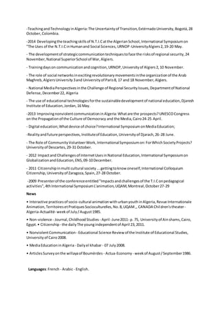 -TeachingandTechnologyinAlgeria:The Uncertaintyof Transition,ExtérnadoUniversity,Bogotá,28
October,Colombia.
-2014 Developingthe teachingskillsof N.T.I.Catthe AlgerianSchool,International Symposiumon
"The Uses of the N.T.I.CinHumanand Social Sciences,URNOP-UniversityAlgiers2,19-20 May.
- The developmentof strategiccommunicationtechniquestoface the risksof regional security,24
November,National SuperiorSchool of War,Algiers.
- Trainingdayson communicationandcognition,URNOP,Universityof Algiers2,10 November.
- The role of social networksinexcitingrevolutionarymovementsinthe organizationof the Arab
Maghreb,AlgiersUniversity3and Universityof Paris8, 17 and 18 November,Algiers.
- National MediaPerspectivesinthe Challenge of Regional SecurityIssues,Departmentof National
Defense,December22, Algeria
- The use of educational technologiesforthe sustainabledevelopmentof national education,Djaresh
Institute of Education,Jordan,16 May.
-2013 ImprovingnonviolentcommunicationinAlgeria:Whatare the prospects?UNESCOCongress
on the Propagationof the Culture of Democracy and the Media,Cairo24-25 April.
- Digital education;Whatdevice of choice?International SymposiumonMediaEducation;
-Realityandfuture perspectives,Instituteof Education,Universityof Djarach,26-28 June.
- The Role of CommunityVolunteerWork, InternationalSymposiumon:ForWhichSocietyProjects?
Universityof Descartes,29-31 October.
- 2012 Impactand Challengesof InternetUsesinNational Education,International Symposiumon
GlobalizationandEducation,ENS,09-10 December.
- 2011 Citizenshipinmulti cultural society...gettingtoknow oneself,International Colloquium
Citizenship,Universityof Zaragoza,Spain,27-28 October.
-2009 Presenterof the conferenceentitled"Impactsandchallengesof the T.I.Conpedagogical
activities",4th International SymposiumL'animation,UQAM,Montreal,October27-29
News
• Interactive practicesof socio-cultural animationwithurbanyouthinAlgeria,Revue Internationale
Animation,TerritoiresetPratiquesSocioculturelles,No.8,UQAM,, CANADA Children'stheater-
Algeria-Actualité- weekof July/August1985.
• Non-violence - Journal,ChildhoodStudies - April -June2011- p. 75, Universityof Ainshams,Cairo,
Egypt.• Citizenship - the dailyThe youngindependentof April 23,2011.
• NonviolentCommunication - Educational Science Review of the Institute of Educational Studies,
Universityof Cairo2008.
• MediaEducationinAlgeria- Dailyel khabar- 07 July2008.
• ArticlesSurveyonthe willayaof Boumèrdes - Actua-Economy - weekof August/September1986.
Languages:French - Arabic - English.
 