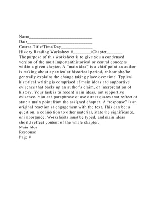 Name____________________________
Date_____________________________
Course Title/Time/Day______________
History Reading Worksheet #________/Chapter_______
The purpose of this worksheet is to give you a condensed
version of the most importanthistorical or central concepts
within a given chapter. A “main idea” is a chief point an author
is making about a particular historical period, or how she/he
generally explains the change taking place over time. Typical
historical writing is comprised of main ideas and supportive
evidence that backs up an author’s claim, or interpretation of
history. Your task is to record main ideas, not supportive
evidence. You can paraphrase or use direct quotes that reflect or
state a main point from the assigned chapter. A “response” is an
original reaction or engagement with the text. This can be: a
question, a connection to other material, state the significance,
or importance. Worksheets must be typed, and main ideas
should reflect content of the whole chapter.
Main Idea
Response
Page #
 