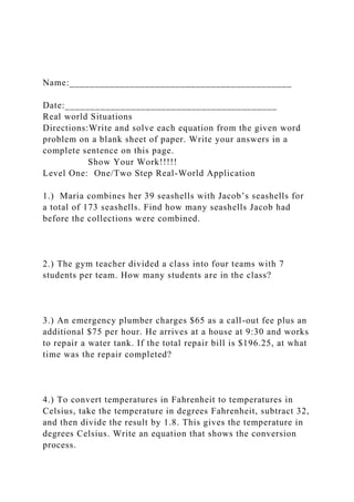 Name:____________________________________________
Date:__________________________________________
Real world Situations
Directions:Write and solve each equation from the given word
problem on a blank sheet of paper. Write your answers in a
complete sentence on this page.
Show Your Work!!!!!
Level One: One/Two Step Real-World Application
1.) Maria combines her 39 seashells with Jacob’s seashells for
a total of 173 seashells. Find how many seashells Jacob had
before the collections were combined.
2.) The gym teacher divided a class into four teams with 7
students per team. How many students are in the class?
3.) An emergency plumber charges $65 as a call-out fee plus an
additional $75 per hour. He arrives at a house at 9:30 and works
to repair a water tank. If the total repair bill is $196.25, at what
time was the repair completed?
4.) To convert temperatures in Fahrenheit to temperatures in
Celsius, take the temperature in degrees Fahrenheit, subtract 32,
and then divide the result by 1.8. This gives the temperature in
degrees Celsius. Write an equation that shows the conversion
process.
 