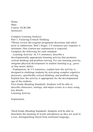 Name:
Date:
Course: ELM-200
Instructor:
Complex Learning Analysis
Part 1: Fostering Critical Thinking
*Please review the original assignment directions and rubric
prior to submission. Don’t forget: 3-5 sentences per response is
minimum. One citation per explanation is expected.
Complete the following for each standard:
· Learning Activity: In 3-5 sentences, describe a
developmentally appropriate learning activity that promotes
critical thinking and problem-solving. For one learning activity,
integrate physical development in student learning (e.g., gross
or fine motor skills).
· Explanation: In 3-5 sentences, explain how the activity is
designed to challenge students by activating complex cognitive
processes, specifically critical thinking, and problem-solving.
Explain how the activity is appropriate for the developmental
age of the students.
First Grade (Reading Standard): Students will be able to
describe characters, settings, and major events in a story using
key details.
Learning Activity
Explanation
Third Grade (Reading Standard): Students will be able to
determine the meaning of words and phrases as they are used in
a text, distinguishing literal from nonliteral language.
 