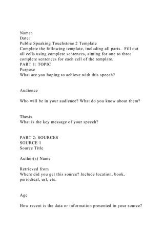 Name:
Date:
Public Speaking Touchstone 2 Template
Complete the following template, including all parts. Fill out
all cells using complete sentences, aiming for one to three
complete sentences for each cell of the template.
PART 1: TOPIC
Purpose
What are you hoping to achieve with this speech?
Audience
Who will be in your audience? What do you know about them?
Thesis
What is the key message of your speech?
PART 2: SOURCES
SOURCE 1
Source Title
Author(s) Name
Retrieved from
Where did you get this source? Include location, book,
periodical, url, etc.
Age
How recent is the data or information presented in your source?
 
