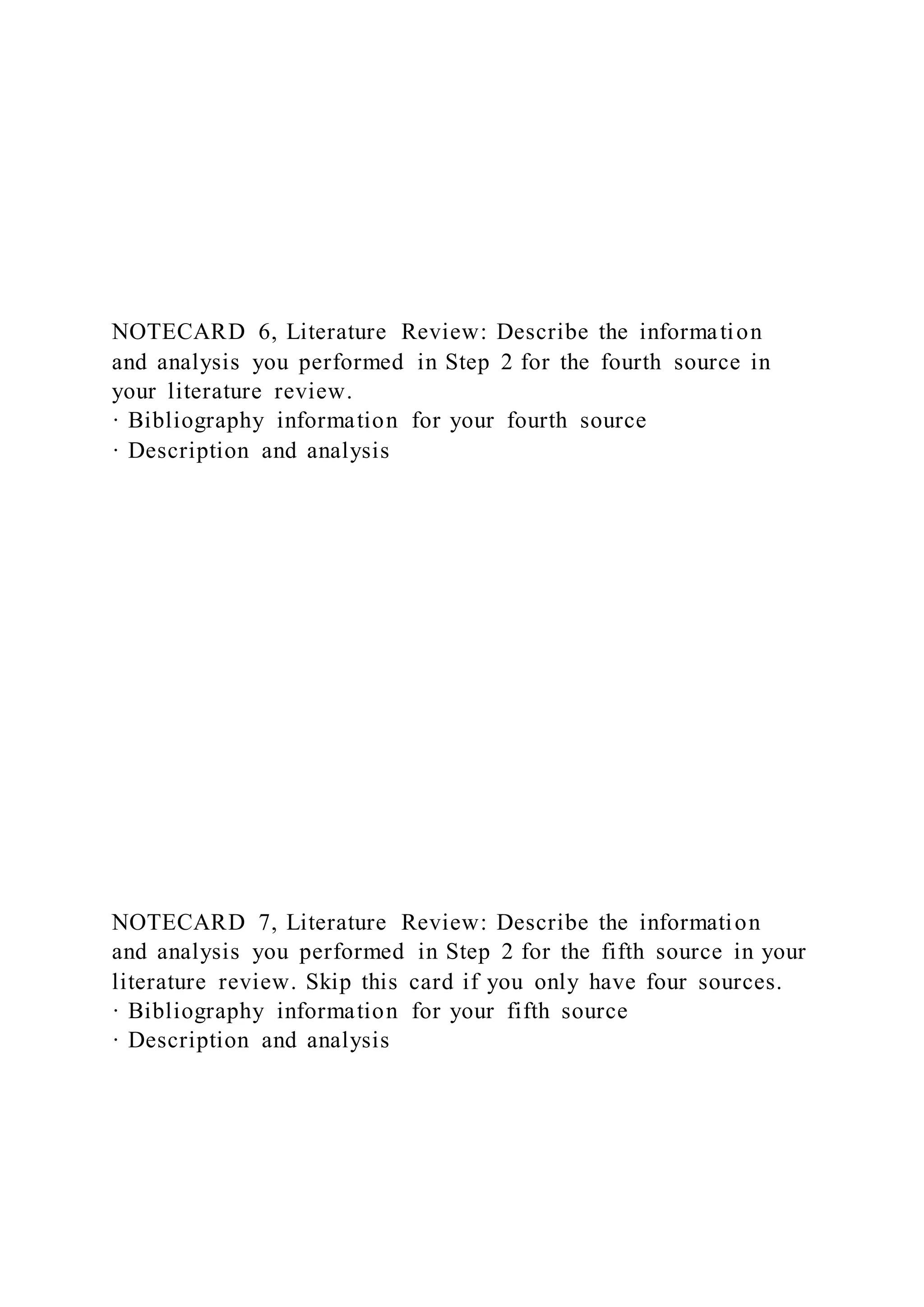 NOTECARD 6, Literature Review: Describe the information
and analysis you performed in Step 2 for the fourth source in
your literature review.
· Bibliography information for your fourth source
· Description and analysis
NOTECARD 7, Literature Review: Describe the information
and analysis you performed in Step 2 for the fifth source in your
literature review. Skip this card if you only have four sources.
· Bibliography information for your fifth source
· Description and analysis
 
