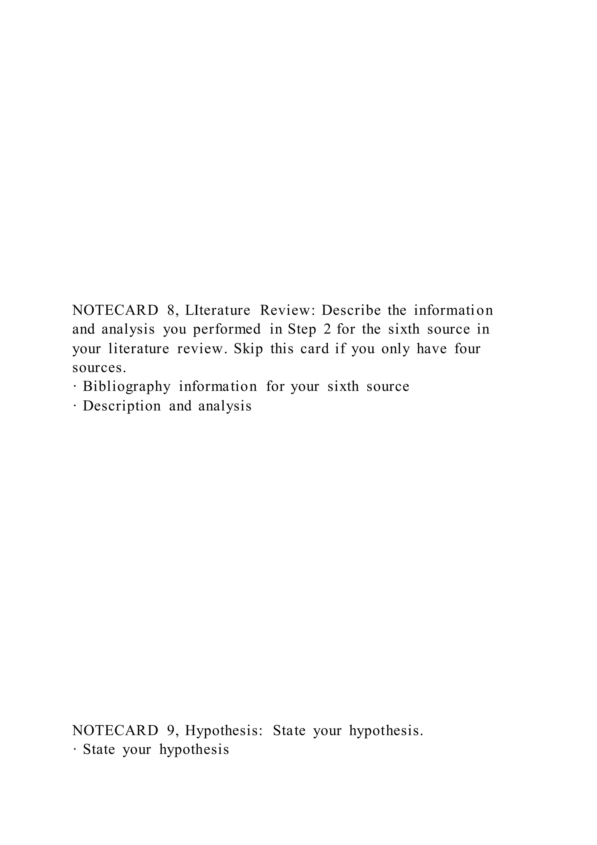 NOTECARD 8, LIterature Review: Describe the information
and analysis you performed in Step 2 for the sixth source in
your literature review. Skip this card if you only have four
sources.
· Bibliography information for your sixth source
· Description and analysis
NOTECARD 9, Hypothesis: State your hypothesis.
· State your hypothesis
 