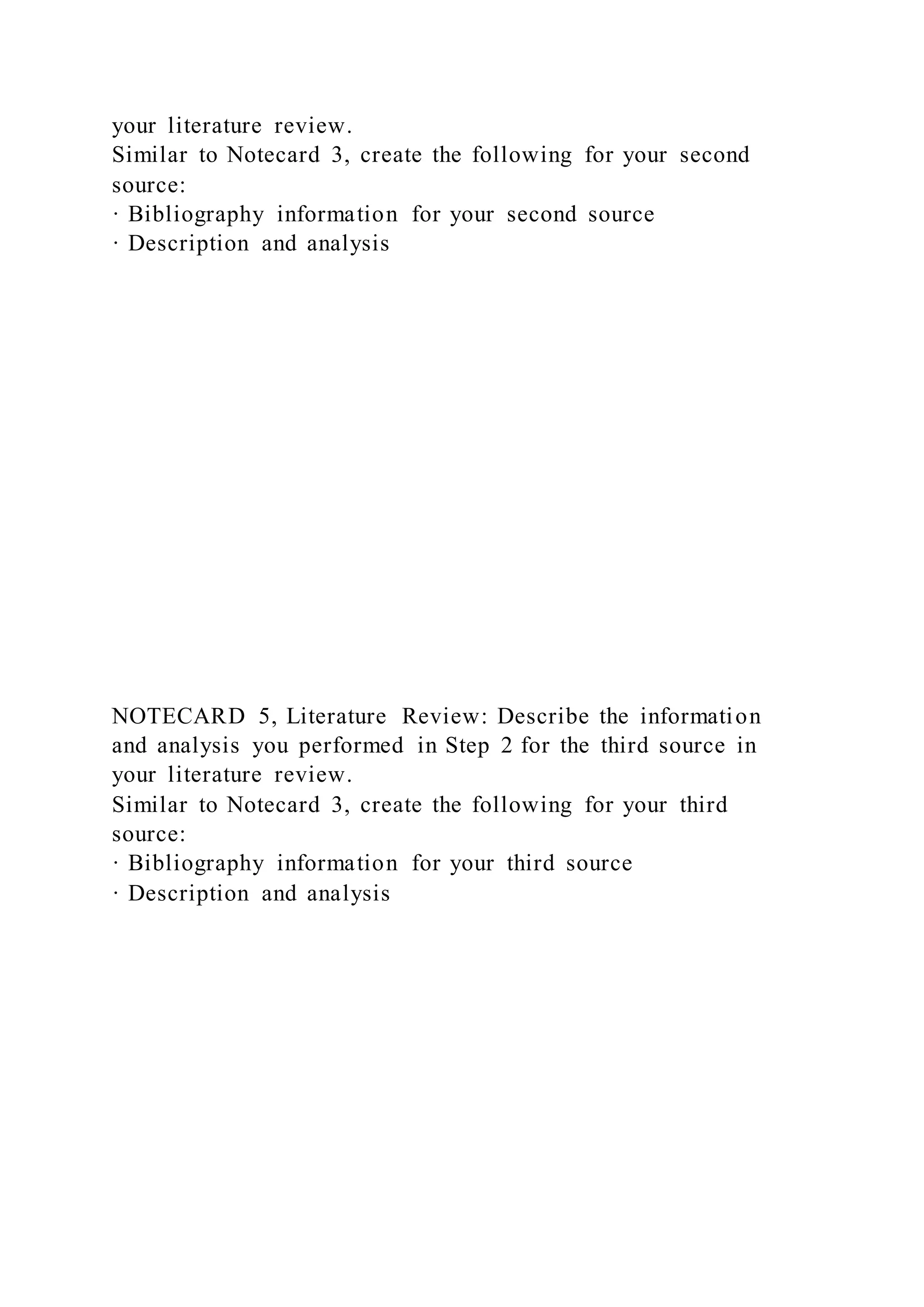 your literature review.
Similar to Notecard 3, create the following for your second
source:
· Bibliography information for your second source
· Description and analysis
NOTECARD 5, Literature Review: Describe the information
and analysis you performed in Step 2 for the third source in
your literature review.
Similar to Notecard 3, create the following for your third
source:
· Bibliography information for your third source
· Description and analysis
 