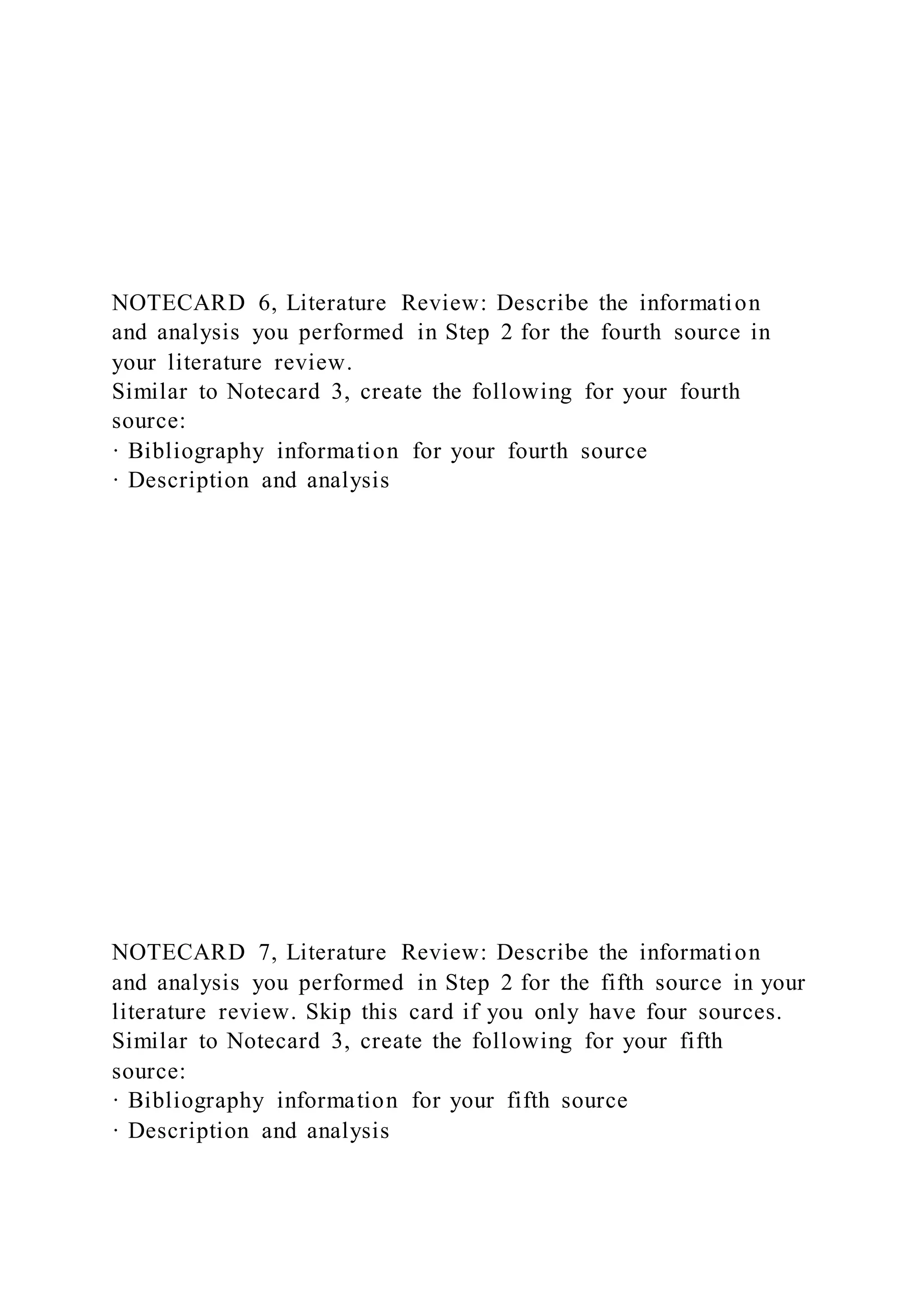 NOTECARD 6, Literature Review: Describe the information
and analysis you performed in Step 2 for the fourth source in
your literature review.
Similar to Notecard 3, create the following for your fourth
source:
· Bibliography information for your fourth source
· Description and analysis
NOTECARD 7, Literature Review: Describe the information
and analysis you performed in Step 2 for the fifth source in your
literature review. Skip this card if you only have four sources.
Similar to Notecard 3, create the following for your fifth
source:
· Bibliography information for your fifth source
· Description and analysis
 