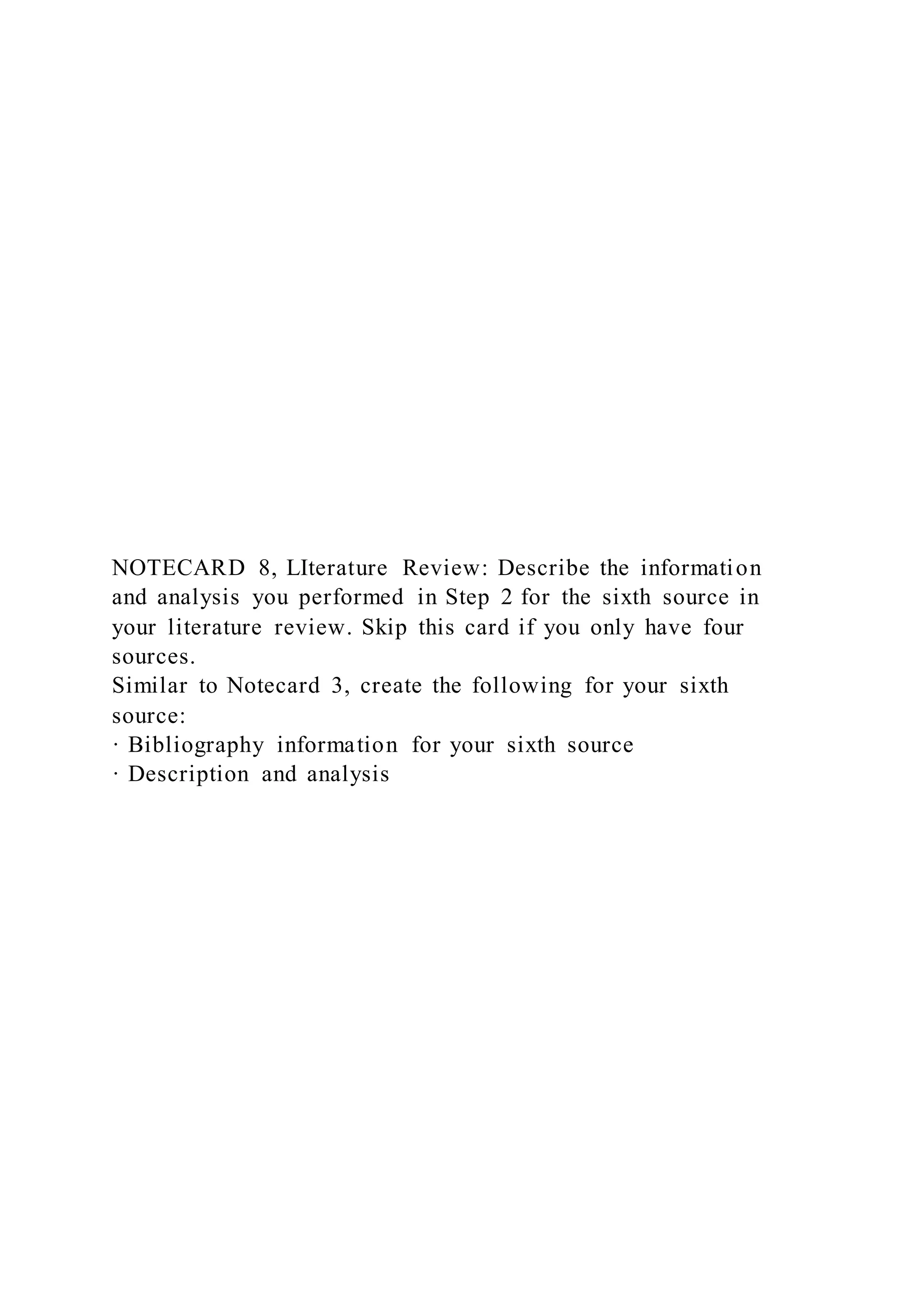 NOTECARD 8, LIterature Review: Describe the information
and analysis you performed in Step 2 for the sixth source in
your literature review. Skip this card if you only have four
sources.
Similar to Notecard 3, create the following for your sixth
source:
· Bibliography information for your sixth source
· Description and analysis
 