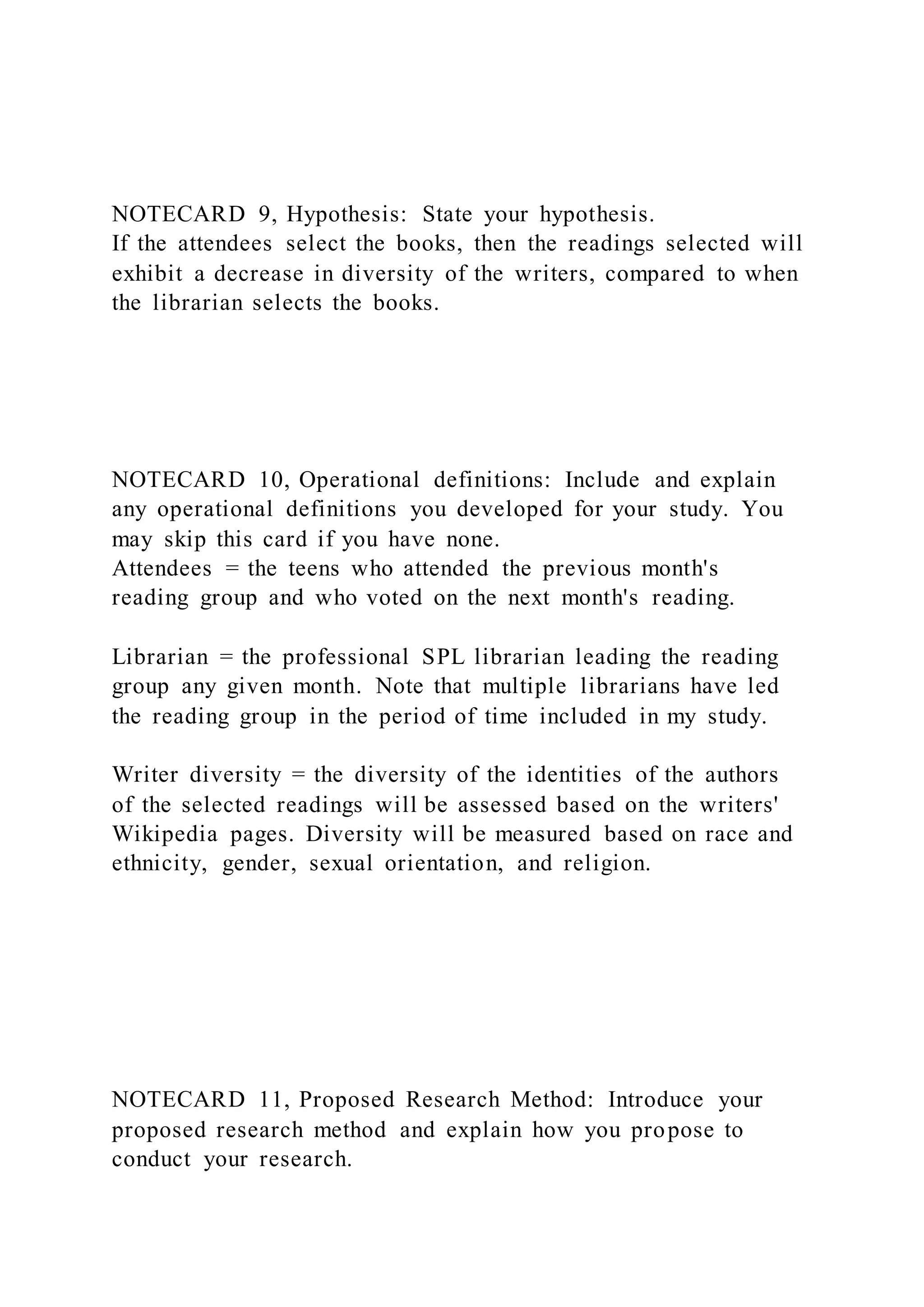 NOTECARD 9, Hypothesis: State your hypothesis.
If the attendees select the books, then the readings selected will
exhibit a decrease in diversity of the writers, compared to when
the librarian selects the books.
NOTECARD 10, Operational definitions: Include and explain
any operational definitions you developed for your study. You
may skip this card if you have none.
Attendees = the teens who attended the previous month's
reading group and who voted on the next month's reading.
Librarian = the professional SPL librarian leading the reading
group any given month. Note that multiple librarians have led
the reading group in the period of time included in my study.
Writer diversity = the diversity of the identities of the authors
of the selected readings will be assessed based on the writers'
Wikipedia pages. Diversity will be measured based on race and
ethnicity, gender, sexual orientation, and religion.
NOTECARD 11, Proposed Research Method: Introduce your
proposed research method and explain how you propose to
conduct your research.
 