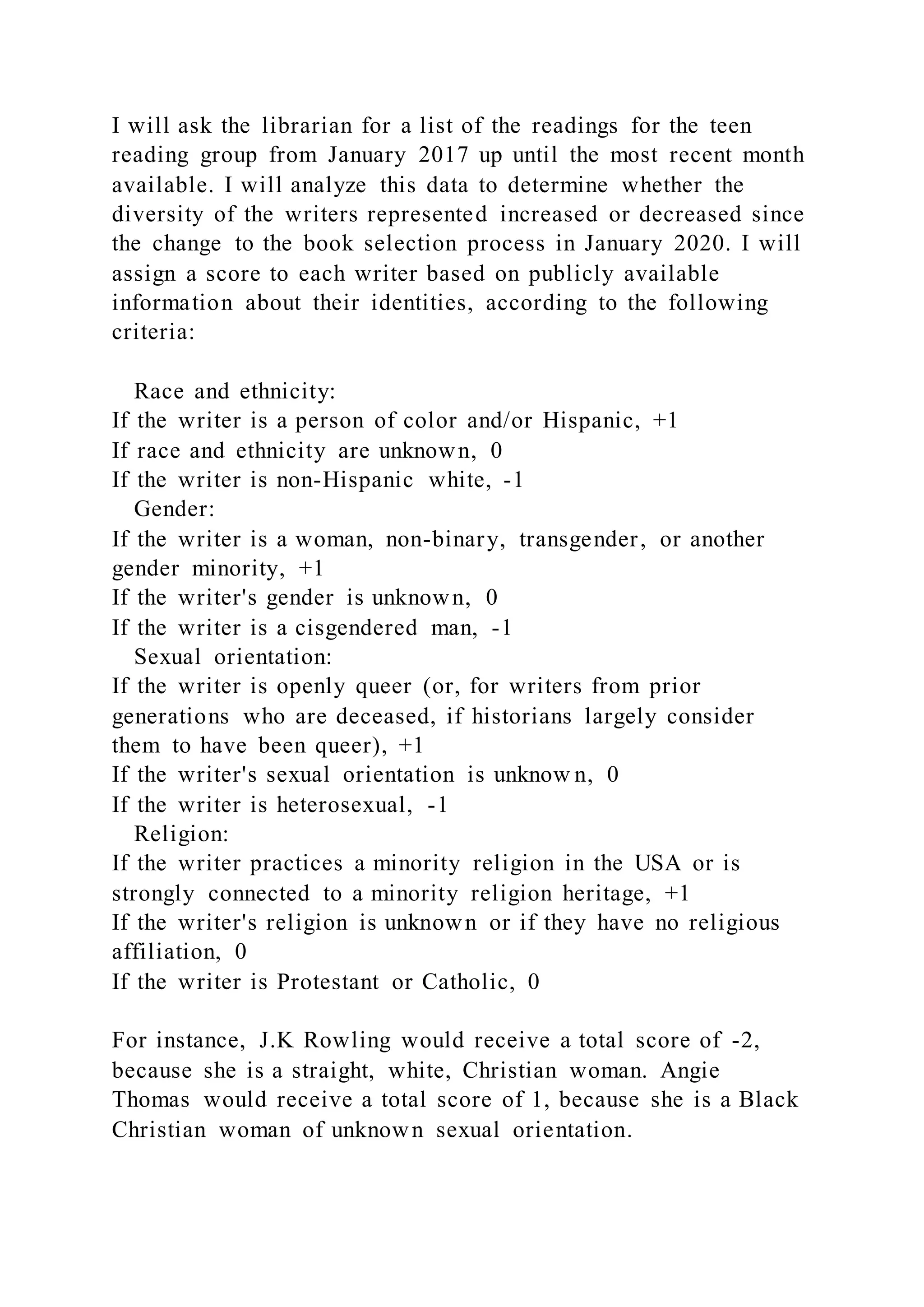 I will ask the librarian for a list of the readings for the teen
reading group from January 2017 up until the most recent month
available. I will analyze this data to determine whether the
diversity of the writers represented increased or decreased since
the change to the book selection process in January 2020. I will
assign a score to each writer based on publicly available
information about their identities, according to the following
criteria:
Race and ethnicity:
If the writer is a person of color and/or Hispanic, +1
If race and ethnicity are unknown, 0
If the writer is non-Hispanic white, -1
Gender:
If the writer is a woman, non-binary, transgender, or another
gender minority, +1
If the writer's gender is unknown, 0
If the writer is a cisgendered man, -1
Sexual orientation:
If the writer is openly queer (or, for writers from prior
generations who are deceased, if historians largely consider
them to have been queer), +1
If the writer's sexual orientation is unknow n, 0
If the writer is heterosexual, -1
Religion:
If the writer practices a minority religion in the USA or is
strongly connected to a minority religion heritage, +1
If the writer's religion is unknown or if they have no religious
affiliation, 0
If the writer is Protestant or Catholic, 0
For instance, J.K Rowling would receive a total score of -2,
because she is a straight, white, Christian woman. Angie
Thomas would receive a total score of 1, because she is a Black
Christian woman of unknown sexual orientation.
 