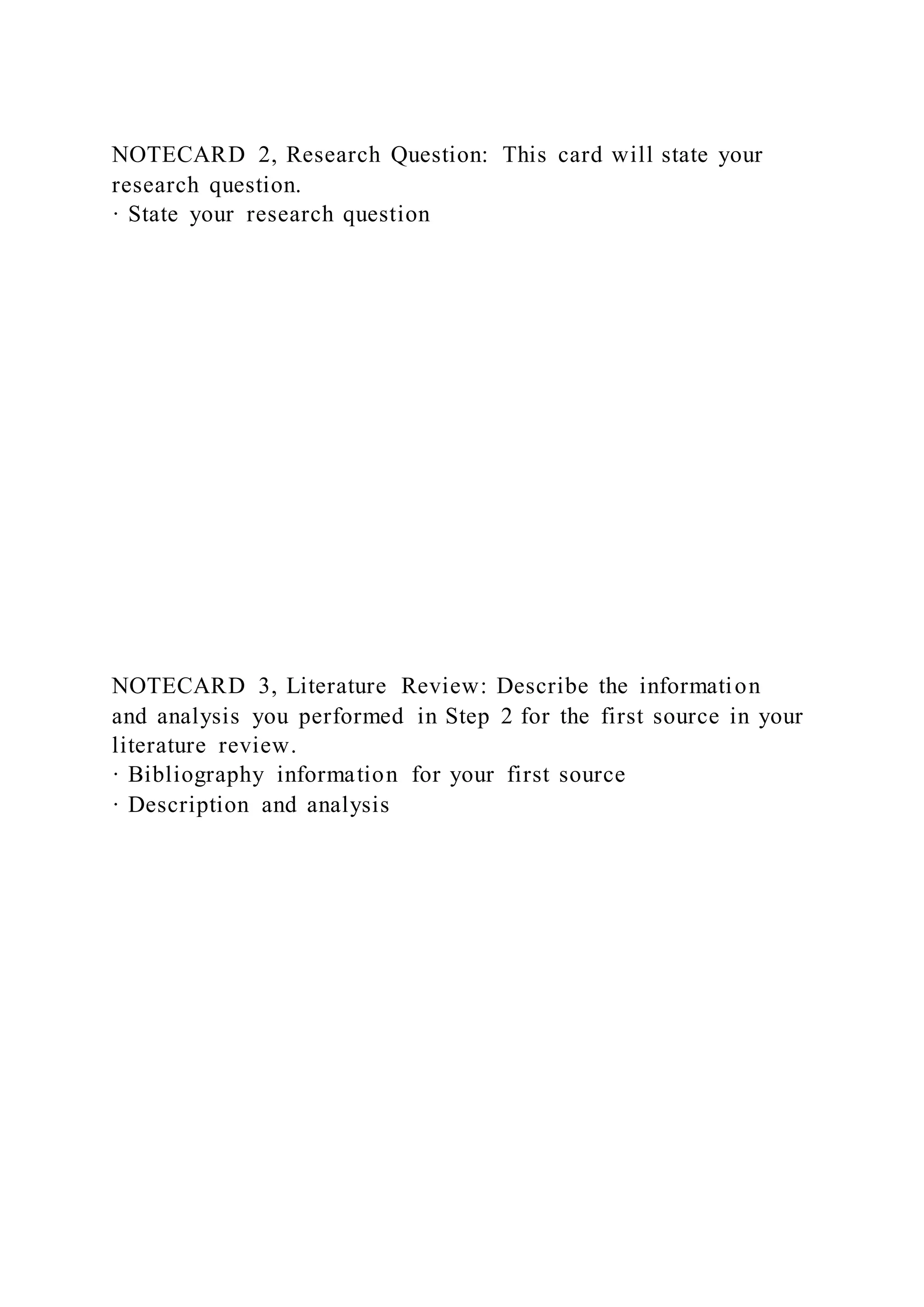 NOTECARD 2, Research Question: This card will state your
research question.
· State your research question
NOTECARD 3, Literature Review: Describe the information
and analysis you performed in Step 2 for the first source in your
literature review.
· Bibliography information for your first source
· Description and analysis
 