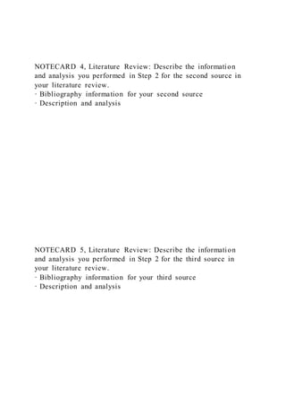 NOTECARD 4, Literature Review: Describe the information
and analysis you performed in Step 2 for the second source in
your literature review.
· Bibliography information for your second source
· Description and analysis
NOTECARD 5, Literature Review: Describe the information
and analysis you performed in Step 2 for the third source in
your literature review.
· Bibliography information for your third source
· Description and analysis
 