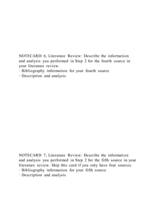 NOTECARD 6, Literature Review: Describe the information
and analysis you performed in Step 2 for the fourth source in
your literature review.
· Bibliography information for your fourth source
· Description and analysis
NOTECARD 7, Literature Review: Describe the information
and analysis you performed in Step 2 for the fifth source in your
literature review. Skip this card if you only have four sources.
· Bibliography information for your fifth source
· Description and analysis
 