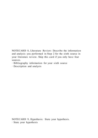 NOTECARD 8, LIterature Review: Describe the information
and analysis you performed in Step 2 for the sixth source in
your literature review. Skip this card if you only have four
sources.
· Bibliography information for your sixth source
· Description and analysis
NOTECARD 9, Hypothesis: State your hypothesis.
· State your hypothesis
 