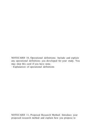 NOTECARD 10, Operational definitions: Include and explain
any operational definitions you developed for your study. You
may skip this card if you have none.
· Explanation of operational definitions
NOTECARD 11, Proposed Research Method: Introduce your
proposed research method and explain how you propose to
 