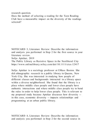 research question.
Does the method of selecting a reading for the Teen Reading
Club have a measurable impact on the diversity of the readings
selected?
NOTECARD 3, Literature Review: Describe the information
and analysis you performed in Step 2 for the first source in your
literature review.
Sofya Aptekar, 2019
The Public Library as Resistive Space in the Neoliberal City
https://www.onlinelibrary.wiley.com/doi/10.1111/cico.12417
Sofya Aptekar is a sociology professor at UMass Boston. She
did ethnographic research in a public library in Queens, New
York City. She was interested in studying how people of
different classes and backgrounds interacted in a library space
within a diverse neighborhood. She found that the library is a
place where middle class people and lower class people have
authentic interactions and where middle class people try to bend
the rules in order to help lower class people. This is relevant to
my proposed study because Aptekar discusses how diversity --
in this case, economic diversity -- impacts relationships and
programming at an urban public library.
NOTECARD 4, Literature Review: Describe the information
and analysis you performed in Step 2 for the second source in
 