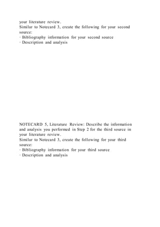your literature review.
Similar to Notecard 3, create the following for your second
source:
· Bibliography information for your second source
· Description and analysis
NOTECARD 5, Literature Review: Describe the information
and analysis you performed in Step 2 for the third source in
your literature review.
Similar to Notecard 3, create the following for your third
source:
· Bibliography information for your third source
· Description and analysis
 