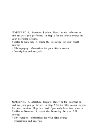 NOTECARD 6, Literature Review: Describe the information
and analysis you performed in Step 2 for the fourth source in
your literature review.
Similar to Notecard 3, create the following for your fourth
source:
· Bibliography information for your fourth source
· Description and analysis
NOTECARD 7, Literature Review: Describe the information
and analysis you performed in Step 2 for the fifth source in your
literature review. Skip this card if you only have four sources.
Similar to Notecard 3, create the following for your fifth
source:
· Bibliography information for your fifth source
· Description and analysis
 