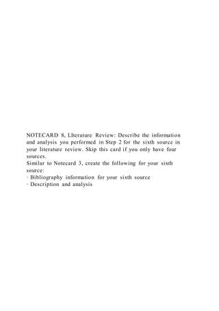 NOTECARD 8, LIterature Review: Describe the information
and analysis you performed in Step 2 for the sixth source in
your literature review. Skip this card if you only have four
sources.
Similar to Notecard 3, create the following for your sixth
source:
· Bibliography information for your sixth source
· Description and analysis
 