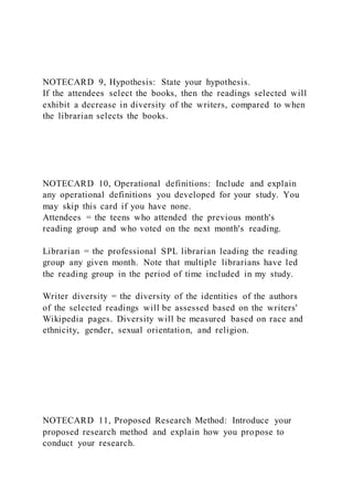 NOTECARD 9, Hypothesis: State your hypothesis.
If the attendees select the books, then the readings selected will
exhibit a decrease in diversity of the writers, compared to when
the librarian selects the books.
NOTECARD 10, Operational definitions: Include and explain
any operational definitions you developed for your study. You
may skip this card if you have none.
Attendees = the teens who attended the previous month's
reading group and who voted on the next month's reading.
Librarian = the professional SPL librarian leading the reading
group any given month. Note that multiple librarians have led
the reading group in the period of time included in my study.
Writer diversity = the diversity of the identities of the authors
of the selected readings will be assessed based on the writers'
Wikipedia pages. Diversity will be measured based on race and
ethnicity, gender, sexual orientation, and religion.
NOTECARD 11, Proposed Research Method: Introduce your
proposed research method and explain how you propose to
conduct your research.
 