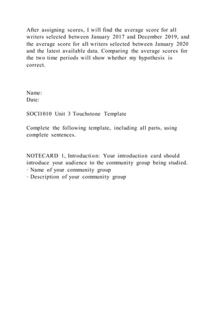 After assigning scores, I will find the average score for all
writers selected between January 2017 and December 2019, and
the average score for all writers selected between January 2020
and the latest available data. Comparing the average scores for
the two time periods will show whether my hypothesis is
correct.
Name:
Date:
SOCI1010 Unit 3 Touchstone Template
Complete the following template, including all parts, using
complete sentences.
NOTECARD 1, Introduction: Your introduction card should
introduce your audience to the community group being studied.
· Name of your community group
· Description of your community group
 