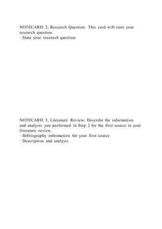 NOTECARD 2, Research Question: This card will state your
research question.
· State your research question
NOTECARD 3, Literature Review: Describe the information
and analysis you performed in Step 2 for the first source in your
literature review.
· Bibliography information for your first source
· Description and analysis
 
