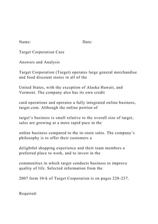 Name: Date:
Target Corporation Case
Answers and Analysis
Target Corporation (Target) operates large general merchandise
and food discount stores in all of the
United States, with the exception of Alaska Hawaii, and
Vermont. The company also has its own credit
card operations and operates a fully integrated online business,
target.com. Although the online portion of
target’s business is small relative to the overall size of target,
sales are growing at a more rapid pace in the
online business compared to the in-store sales. The company’s
philosophy is to offer their customers a
delightful shopping experience and their team members a
preferred place to work, and to invest in the
communities in which target conducts business to improve
quality of life. Selected information from the
2007 form 10-k of Target Corporation is on pages 228-237.
Required:
 