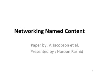 Networking Named Content
Paper by: V. Jacobson et al.
Presented by : Haroon Rashid
1
 