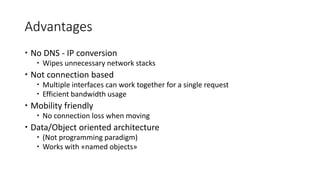 Advantages
 No DNS - IP conversion
 Wipes unnecessary network stacks
 Not connection based
 Multiple interfaces can work together for a single request
 Efficient bandwidth usage
 Mobility friendly
 No connection loss when moving
 Data/Object oriented architecture
 (Not programming paradigm)
 Works with «named objects»
 