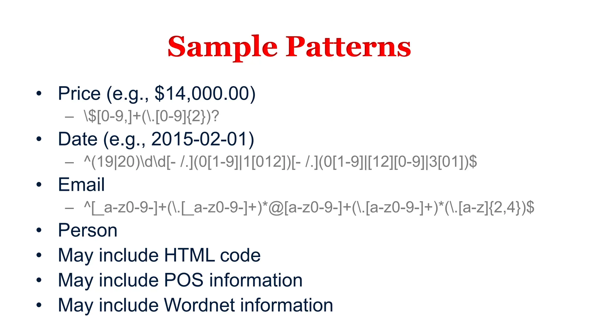 Sample Patterns
• Price (e.g., $14,000.00)
– $[0-9,]+(.[0-9]{2})?
• Date (e.g., 2015-02-01)
– ^(19|20)dd[- /.](0[1-9]|1[012])[- /.](0[1-9]|[12][0-9]|3[01])$
• Email
– ^[_a-z0-9-]+(.[_a-z0-9-]+)*@[a-z0-9-]+(.[a-z0-9-]+)*(.[a-z]{2,4})$
• Person
• May include HTML code
• May include POS information
• May include Wordnet information
 