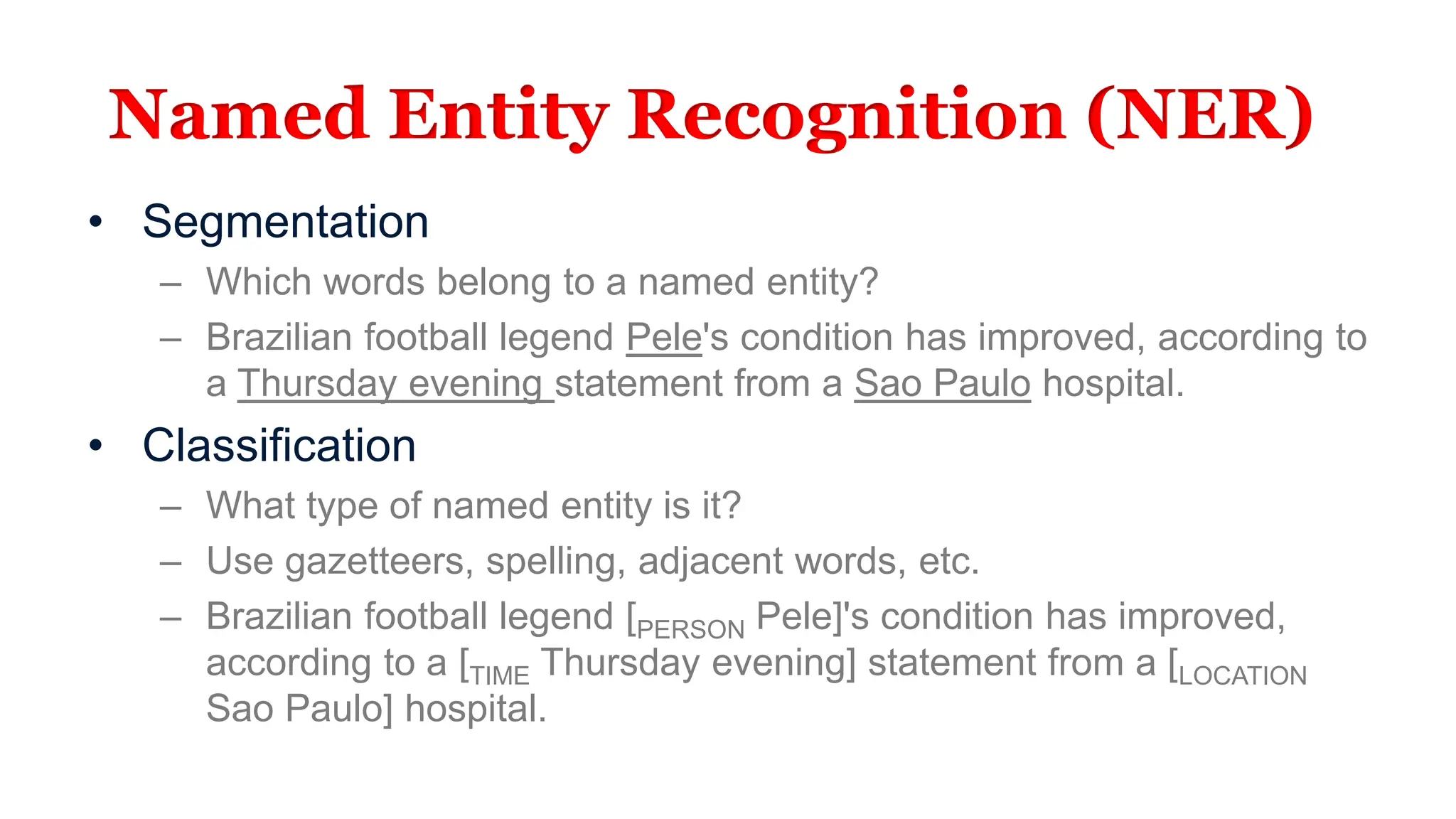 Named Entity Recognition (NER)
• Segmentation
– Which words belong to a named entity?
– Brazilian football legend Pele's condition has improved, according to
a Thursday evening statement from a Sao Paulo hospital.
• Classification
– What type of named entity is it?
– Use gazetteers, spelling, adjacent words, etc.
– Brazilian football legend [PERSON Pele]'s condition has improved,
according to a [TIME Thursday evening] statement from a [LOCATION
Sao Paulo] hospital.
 
