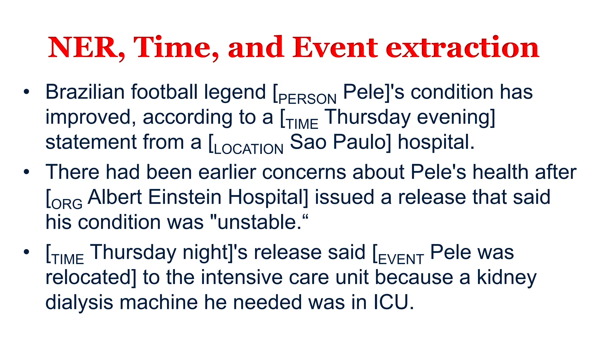 NER, Time, and Event extraction
• Brazilian football legend [PERSON Pele]'s condition has
improved, according to a [TIME Thursday evening]
statement from a [LOCATION Sao Paulo] hospital.
• There had been earlier concerns about Pele's health after
[ORG Albert Einstein Hospital] issued a release that said
his condition was "unstable.“
• [TIME Thursday night]'s release said [EVENT Pele was
relocated] to the intensive care unit because a kidney
dialysis machine he needed was in ICU.
 