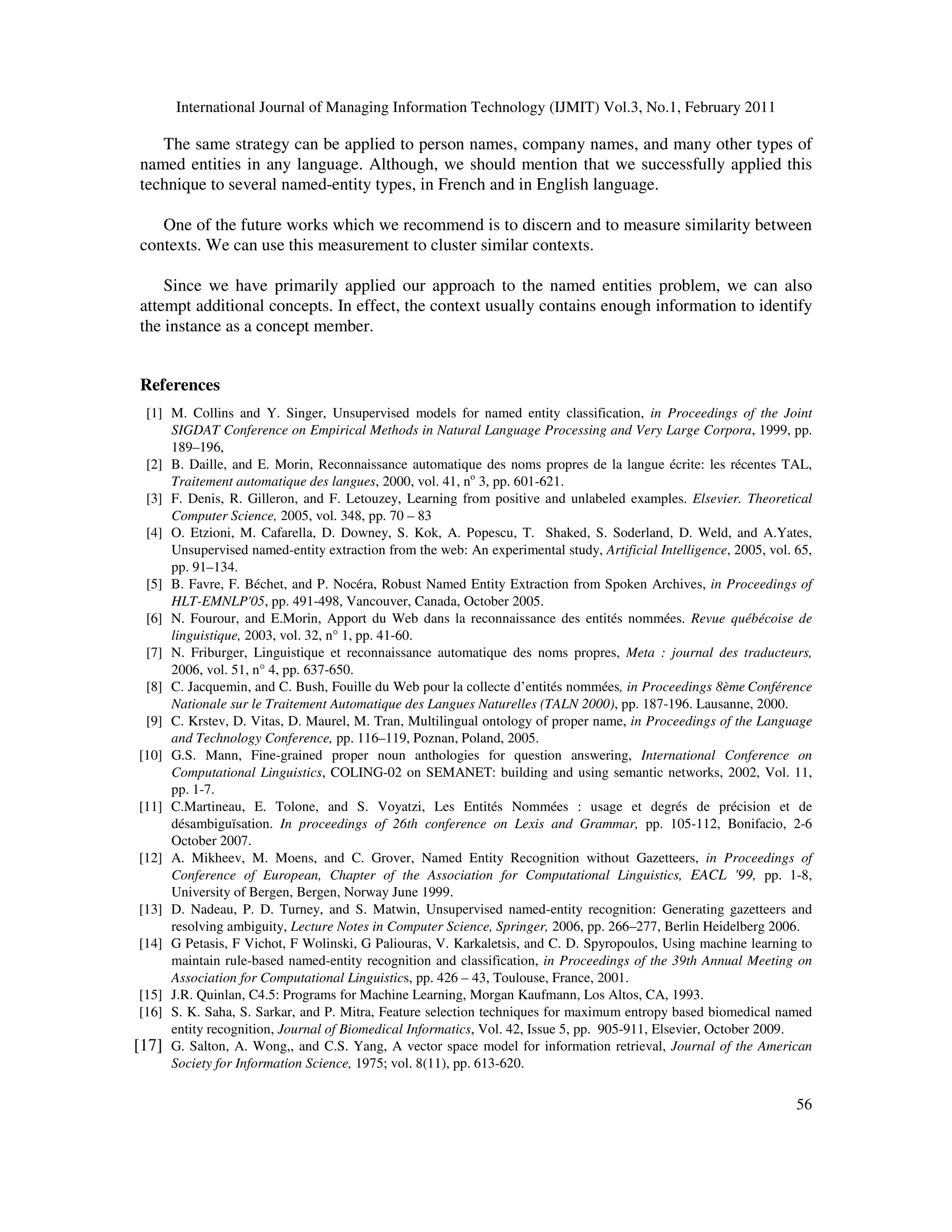 International Journal of Managing Information Technology (IJMIT) Vol.3, No.1, February 2011
56
The same strategy can be applied to person names, company names, and many other types of
named entities in any language. Although, we should mention that we successfully applied this
technique to several named-entity types, in French and in English language.
One of the future works which we recommend is to discern and to measure similarity between
contexts. We can use this measurement to cluster similar contexts.
Since we have primarily applied our approach to the named entities problem, we can also
attempt additional concepts. In effect, the context usually contains enough information to identify
the instance as a concept member.
References
[1] M. Collins and Y. Singer, Unsupervised models for named entity classification, in Proceedings of the Joint
SIGDAT Conference on Empirical Methods in Natural Language Processing and Very Large Corpora, 1999, pp.
189–196,
[2] B. Daille, and E. Morin, Reconnaissance automatique des noms propres de la langue écrite: les récentes TAL,
Traitement automatique des langues, 2000, vol. 41, no
3, pp. 601-621.
[3] F. Denis, R. Gilleron, and F. Letouzey, Learning from positive and unlabeled examples. Elsevier. Theoretical
Computer Science, 2005, vol. 348, pp. 70 – 83
[4] O. Etzioni, M. Cafarella, D. Downey, S. Kok, A. Popescu, T. Shaked, S. Soderland, D. Weld, and A.Yates,
Unsupervised named-entity extraction from the web: An experimental study, Artificial Intelligence, 2005, vol. 65,
pp. 91–134.
[5] B. Favre, F. Béchet, and P. Nocéra, Robust Named Entity Extraction from Spoken Archives, in Proceedings of
HLT-EMNLP'05, pp. 491-498, Vancouver, Canada, October 2005.
[6] N. Fourour, and E.Morin, Apport du Web dans la reconnaissance des entités nommées. Revue québécoise de
linguistique, 2003, vol. 32, n° 1, pp. 41-60.
[7] N. Friburger, Linguistique et reconnaissance automatique des noms propres, Meta : journal des traducteurs,
2006, vol. 51, n° 4, pp. 637-650.
[8] C. Jacquemin, and C. Bush, Fouille du Web pour la collecte d’entités nommées, in Proceedings 8ème Conférence
Nationale sur le Traitement Automatique des Langues Naturelles (TALN 2000), pp. 187-196. Lausanne, 2000.
[9] C. Krstev, D. Vitas, D. Maurel, M. Tran, Multilingual ontology of proper name, in Proceedings of the Language
and Technology Conference, pp. 116–119, Poznan, Poland, 2005.
[10] G.S. Mann, Fine-grained proper noun anthologies for question answering, International Conference on
Computational Linguistics, COLING-02 on SEMANET: building and using semantic networks, 2002, Vol. 11,
pp. 1-7.
[11] C.Martineau, E. Tolone, and S. Voyatzi, Les Entités Nommées : usage et degrés de précision et de
désambiguïsation. In proceedings of 26th conference on Lexis and Grammar, pp. 105-112, Bonifacio, 2-6
October 2007.
[12] A. Mikheev, M. Moens, and C. Grover, Named Entity Recognition without Gazetteers, in Proceedings of
Conference of European, Chapter of the Association for Computational Linguistics, EACL '99, pp. 1-8,
University of Bergen, Bergen, Norway June 1999.
[13] D. Nadeau, P. D. Turney, and S. Matwin, Unsupervised named-entity recognition: Generating gazetteers and
resolving ambiguity, Lecture Notes in Computer Science, Springer, 2006, pp. 266–277, Berlin Heidelberg 2006.
[14] G Petasis, F Vichot, F Wolinski, G Paliouras, V. Karkaletsis, and C. D. Spyropoulos, Using machine learning to
maintain rule-based named-entity recognition and classification, in Proceedings of the 39th Annual Meeting on
Association for Computational Linguistics, pp. 426 – 43, Toulouse, France, 2001.
[15] J.R. Quinlan, C4.5: Programs for Machine Learning, Morgan Kaufmann, Los Altos, CA, 1993.
[16] S. K. Saha, S. Sarkar, and P. Mitra, Feature selection techniques for maximum entropy based biomedical named
entity recognition, Journal of Biomedical Informatics, Vol. 42, Issue 5, pp. 905-911, Elsevier, October 2009.
[17] G. Salton, A. Wong,, and C.S. Yang, A vector space model for information retrieval, Journal of the American
Society for Information Science, 1975; vol. 8(11), pp. 613-620.
 