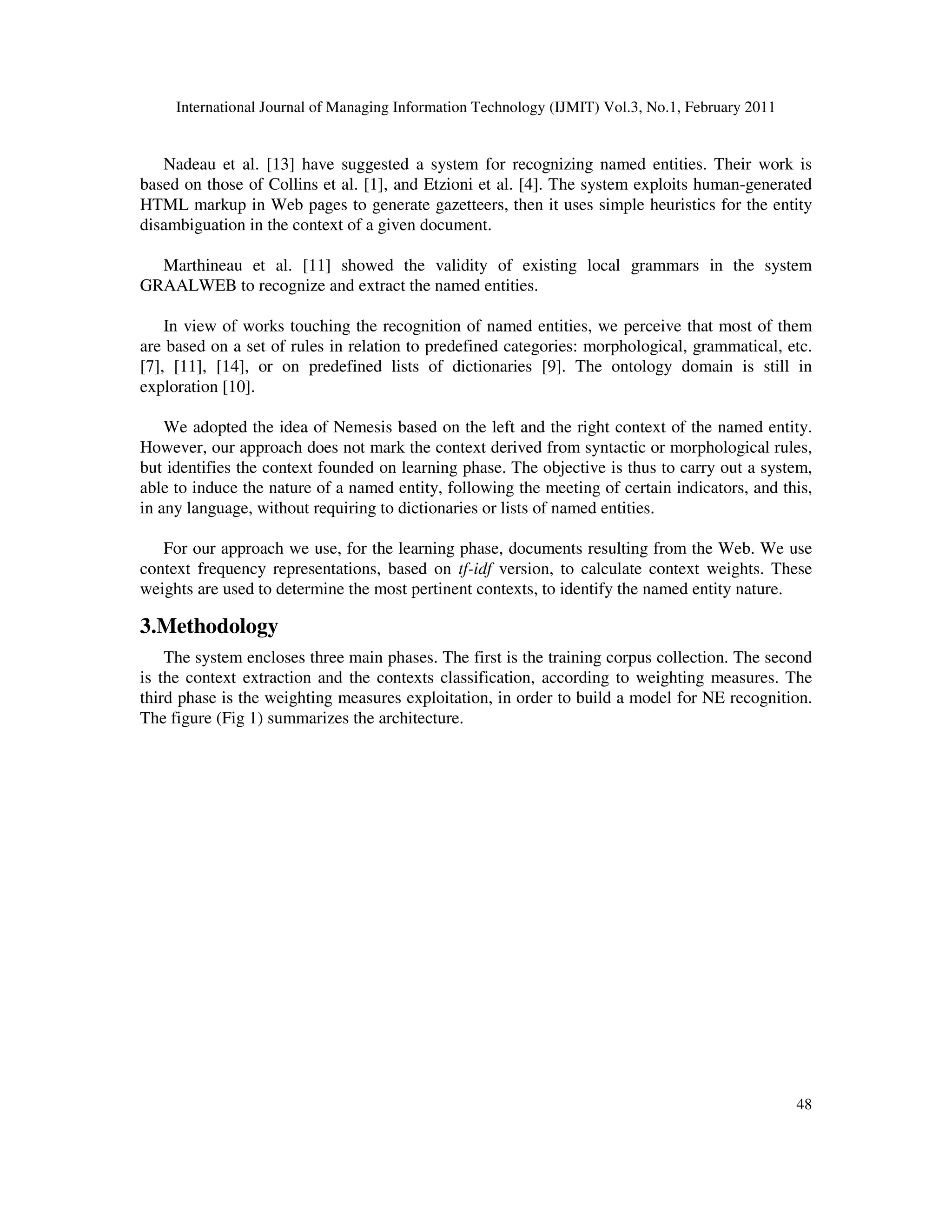 International Journal of Managing Information Technology (IJMIT) Vol.3, No.1, February 2011
48
Nadeau et al. [13] have suggested a system for recognizing named entities. Their work is
based on those of Collins et al. [1], and Etzioni et al. [4]. The system exploits human-generated
HTML markup in Web pages to generate gazetteers, then it uses simple heuristics for the entity
disambiguation in the context of a given document.
Marthineau et al. [11] showed the validity of existing local grammars in the system
GRAALWEB to recognize and extract the named entities.
In view of works touching the recognition of named entities, we perceive that most of them
are based on a set of rules in relation to predefined categories: morphological, grammatical, etc.
[7], [11], [14], or on predefined lists of dictionaries [9]. The ontology domain is still in
exploration [10].
We adopted the idea of Nemesis based on the left and the right context of the named entity.
However, our approach does not mark the context derived from syntactic or morphological rules,
but identifies the context founded on learning phase. The objective is thus to carry out a system,
able to induce the nature of a named entity, following the meeting of certain indicators, and this,
in any language, without requiring to dictionaries or lists of named entities.
For our approach we use, for the learning phase, documents resulting from the Web. We use
context frequency representations, based on tf-idf version, to calculate context weights. These
weights are used to determine the most pertinent contexts, to identify the named entity nature.
3.Methodology
The system encloses three main phases. The first is the training corpus collection. The second
is the context extraction and the contexts classification, according to weighting measures. The
third phase is the weighting measures exploitation, in order to build a model for NE recognition.
The figure (Fig 1) summarizes the architecture.
 