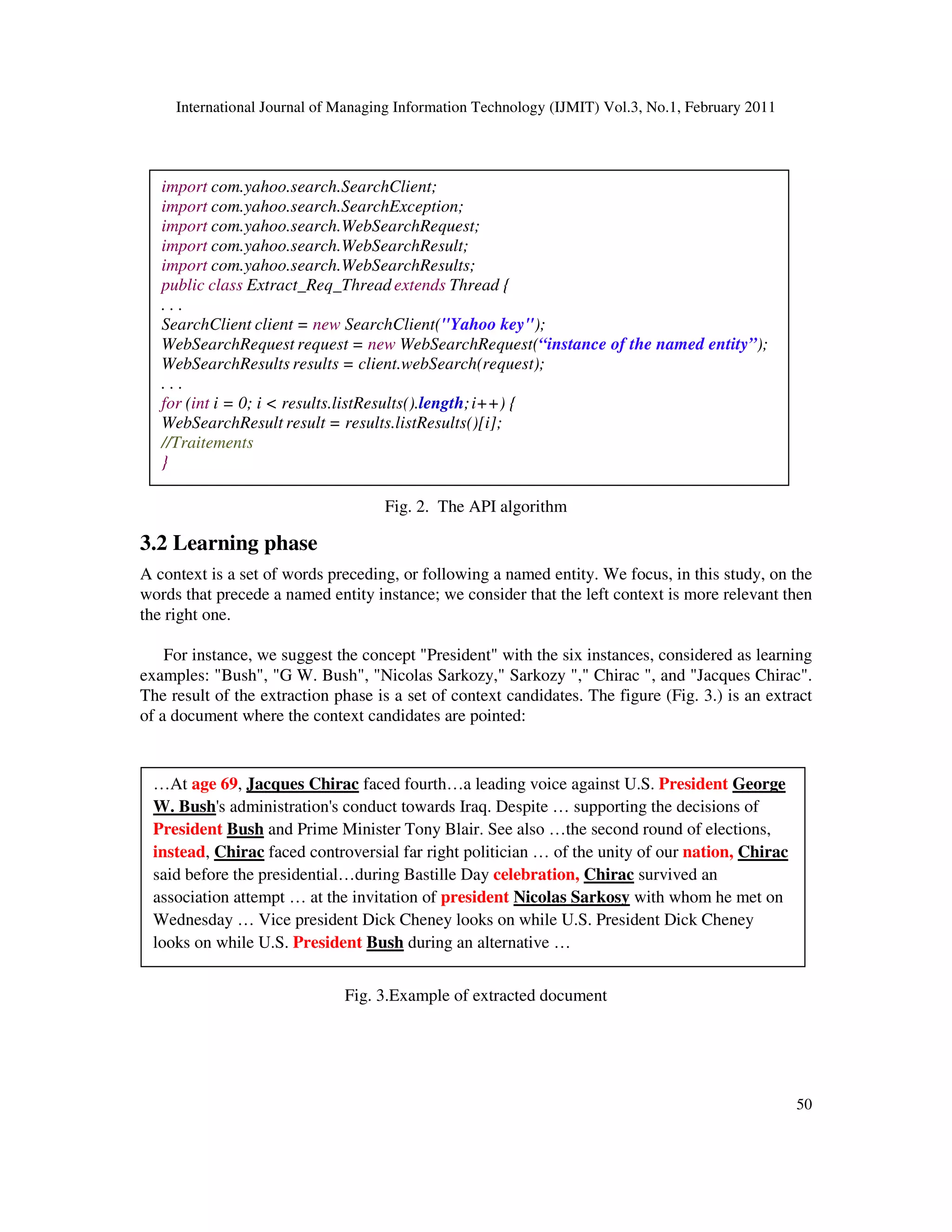 International Journal of Managing Information Technology (IJMIT) Vol.3, No.1, February 2011
50
Fig. 2. The API algorithm
3.2 Learning phase
A context is a set of words preceding, or following a named entity. We focus, in this study, on the
words that precede a named entity instance; we consider that the left context is more relevant then
the right one.
For instance, we suggest the concept "President" with the six instances, considered as learning
examples: "Bush", "G W. Bush", "Nicolas Sarkozy," Sarkozy "," Chirac ", and "Jacques Chirac".
The result of the extraction phase is a set of context candidates. The figure (Fig. 3.) is an extract
of a document where the context candidates are pointed:
Fig. 3.Example of extracted document
import com.yahoo.search.SearchClient;
import com.yahoo.search.SearchException;
import com.yahoo.search.WebSearchRequest;
import com.yahoo.search.WebSearchResult;
import com.yahoo.search.WebSearchResults;
public class Extract_Req_Thread extends Thread {
. . .
SearchClient client = new SearchClient("Yahoo key");
WebSearchRequest request = new WebSearchRequest(“instance of the named entity”);
WebSearchResults results = client.webSearch(request);
. . .
for (int i = 0; i < results.listResults().length;i++) {
WebSearchResult result = results.listResults()[i];
//Traitements
}
…At age 69, Jacques Chirac faced fourth…a leading voice against U.S. President George
W. Bush's administration's conduct towards Iraq. Despite … supporting the decisions of
President Bush and Prime Minister Tony Blair. See also …the second round of elections,
instead, Chirac faced controversial far right politician … of the unity of our nation, Chirac
said before the presidential…during Bastille Day celebration, Chirac survived an
association attempt … at the invitation of president Nicolas Sarkosy with whom he met on
Wednesday … Vice president Dick Cheney looks on while U.S. President Dick Cheney
looks on while U.S. President Bush during an alternative …
 