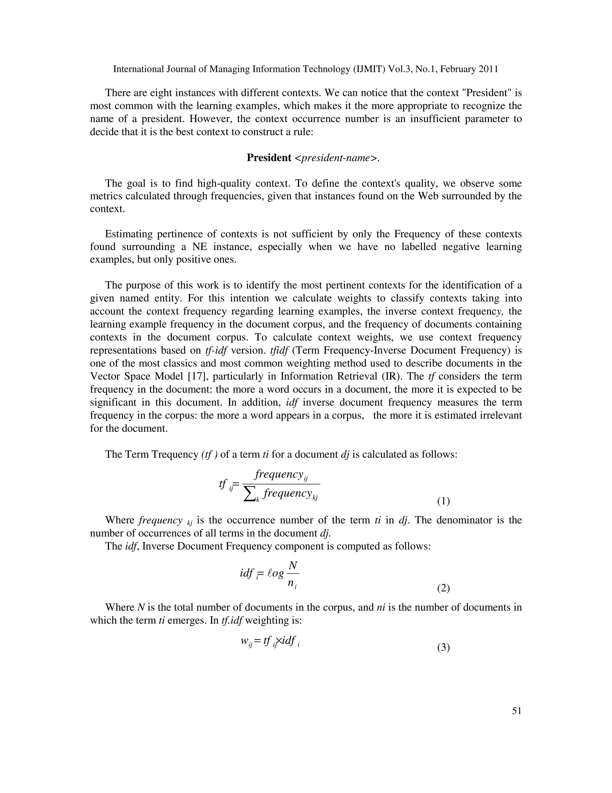 International Journal of Managing Information Technology (IJMIT) Vol.3, No.1, February 2011
51
There are eight instances with different contexts. We can notice that the context "President" is
most common with the learning examples, which makes it the more appropriate to recognize the
name of a president. However, the context occurrence number is an insufficient parameter to
decide that it is the best context to construct a rule:
President <president-name>.
The goal is to find high-quality context. To define the context's quality, we observe some
metrics calculated through frequencies, given that instances found on the Web surrounded by the
context.
Estimating pertinence of contexts is not sufficient by only the Frequency of these contexts
found surrounding a NE instance, especially when we have no labelled negative learning
examples, but only positive ones.
The purpose of this work is to identify the most pertinent contexts for the identification of a
given named entity. For this intention we calculate weights to classify contexts taking into
account the context frequency regarding learning examples, the inverse context frequency, the
learning example frequency in the document corpus, and the frequency of documents containing
contexts in the document corpus. To calculate context weights, we use context frequency
representations based on tf-idf version. tfidf (Term Frequency-Inverse Document Frequency) is
one of the most classics and most common weighting method used to describe documents in the
Vector Space Model [17], particularly in Information Retrieval (IR). The tf considers the term
frequency in the document: the more a word occurs in a document, the more it is expected to be
significant in this document. In addition, idf inverse document frequency measures the term
frequency in the corpus: the more a word appears in a corpus, the more it is estimated irrelevant
for the document.
The Term Trequency (tf ) of a term ti for a document dj is calculated as follows:
∑
=
k kj
ij
ij
frequency
frequency
tf
(1)
Where frequency kj is the occurrence number of the term ti in dj. The denominator is the
number of occurrences of all terms in the document dj.
The idf, Inverse Document Frequency component is computed as follows:
i
i
n
N
og
idf l
=
(2)
Where N is the total number of documents in the corpus, and ni is the number of documents in
which the term ti emerges. In tf.idf weighting is:
i
ij
ij idf
tf
w ×
=
(3)
 