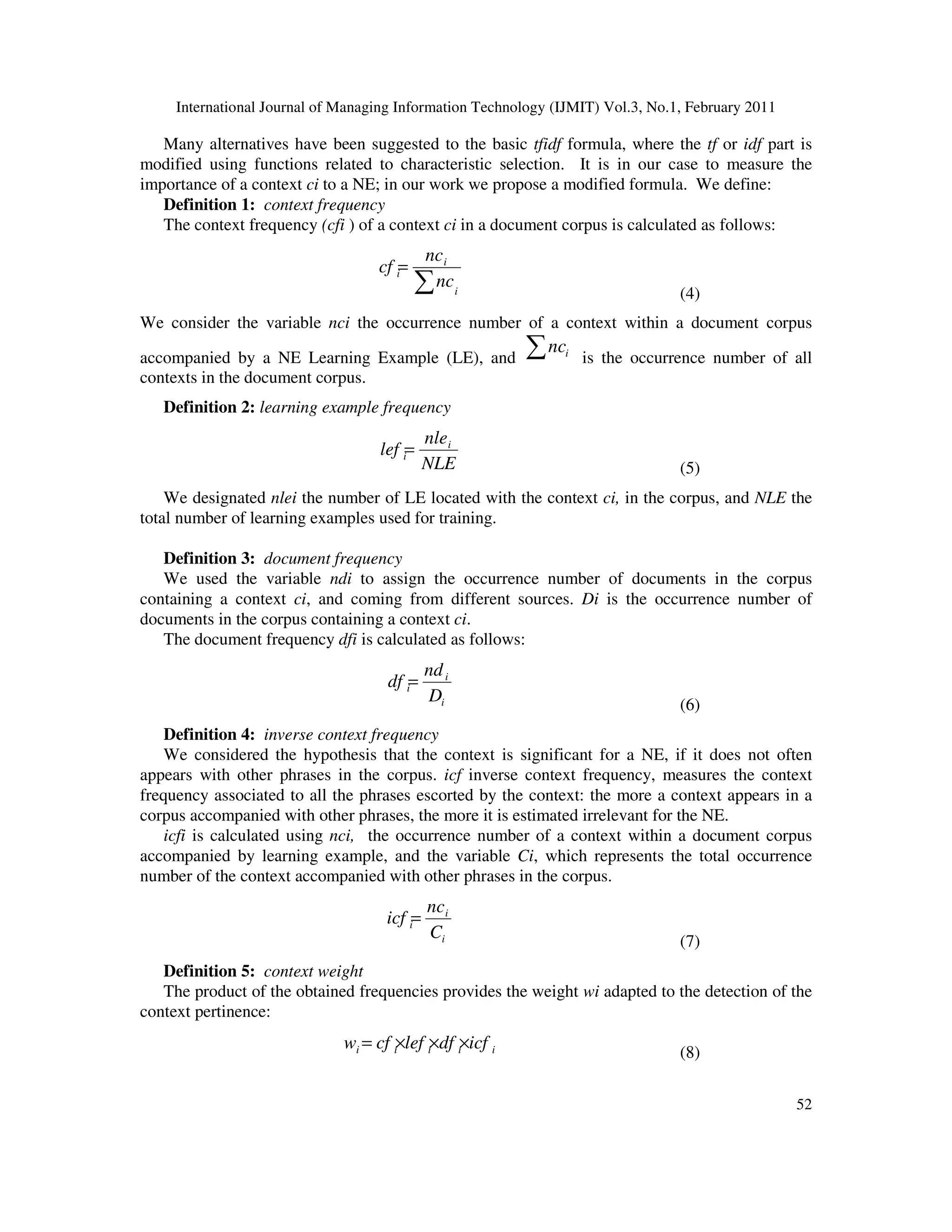 International Journal of Managing Information Technology (IJMIT) Vol.3, No.1, February 2011
52
Many alternatives have been suggested to the basic tfidf formula, where the tf or idf part is
modified using functions related to characteristic selection. It is in our case to measure the
importance of a context ci to a NE; in our work we propose a modified formula. We define:
Definition 1: context frequency
The context frequency (cfi ) of a context ci in a document corpus is calculated as follows:
i
i
i
nc
nc
cf
∑
=
(4)
We consider the variable nci the occurrence number of a context within a document corpus
accompanied by a NE Learning Example (LE), and ∑ i
nc
is the occurrence number of all
contexts in the document corpus.
Definition 2: learning example frequency
NLE
nle
lef i
i=
(5)
We designated nlei the number of LE located with the context ci, in the corpus, and NLE the
total number of learning examples used for training.
Definition 3: document frequency
We used the variable ndi to assign the occurrence number of documents in the corpus
containing a context ci, and coming from different sources. Di is the occurrence number of
documents in the corpus containing a context ci.
The document frequency dfi is calculated as follows:
i
i
i
D
nd
df =
(6)
Definition 4: inverse context frequency
We considered the hypothesis that the context is significant for a NE, if it does not often
appears with other phrases in the corpus. icf inverse context frequency, measures the context
frequency associated to all the phrases escorted by the context: the more a context appears in a
corpus accompanied with other phrases, the more it is estimated irrelevant for the NE.
icfi is calculated using nci, the occurrence number of a context within a document corpus
accompanied by learning example, and the variable Ci, which represents the total occurrence
number of the context accompanied with other phrases in the corpus.
i
i
i
C
nc
icf =
(7)
Definition 5: context weight
The product of the obtained frequencies provides the weight wi adapted to the detection of the
context pertinence:
i
i
i
i
i icf
df
lef
cf
w ×
×
×
=
(8)
 
