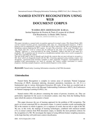 International Journal of Managing Information Technology (IJMIT) Vol.3, No.1, February 2011
DOI : 10.5121/ijmit.2011.3104 46
NAMED ENTITY RECOGNITION USING
WEB
DOCUMENT CORPUS
WAHIBA BEN ABDESSALEM KARAA
Institut Superieur de Gestion de Tunis 41 avenue de la Liberté
Cité Bouchoucha, Le Bardo 2000, Tunisia,
wahiba.abdessalem@isg.rnu.tn
Abstract
This paper introduces a named entity recognition approach in textual corpus. This Named Entity (NE)
can be a named: location, person, organization, date, time, etc., characterized by instances. A NE is
found in texts accompanied by contexts: words that are left or right of the NE. The work mainly aims at
identifying contexts inducing the NE’s nature. As such, The occurrence of the word "President" in a
text, means that this word or context may be followed by the name of a president as President
"Obama". Likewise, a word preceded by the string "footballer" induces that this is the name of a
footballer. NE recognition may be viewed as a classification method, where every word is assigned to
a NE class, regarding the context.
The aim of this study is then to identify and classify the contexts that are most relevant to recognize a
NE, those which are frequently found with the NE. A learning approach using training corpus: web
documents, constructed from learning examples is then suggested. Frequency representations and
modified tf-idf representations are used to calculate the context weights associated to context
frequency, learning example frequency, and document frequency in the corpus.
Keywords: Named entity; Learning; Information extraction; tf-idf; Web document.
1.Introduction
Named Entity Recognition is complex in various areas of automatic Natural Language
Processing of (NLP), document indexing, document annotation, translation, etc. [2]. It is a
fundamental step in various Information Extraction (IE) tasks. It has been an essential task in
several research teams such as the Message Understanding Conferences (MUC), the Conferences
on Natural Language Learning (CoNLL), etc.
Named entities (NE) are phrases containing the names of persons, locations, etc. They are
particularly important for the access to document content, since they form the building blocks
upon which the analysis of documents is based.
This paper discusses the use of learning approach for the problem of NE recognition. The
goal is to reveal contextual NE in a document corpus. A context considers words surrounding the
NE in the sentence in which it appears, it is a sequence of words, that are left or right of the NE.
We use, in this work, the makings of learning technologies, combined with statistical models
[17], to extract contexts from Web document corpus, to identify the most pertinent contexts for
the recognition of a NE. We investigate the impact of using different feature weighting measures,
in the hope that they will yield more context classification.
 