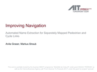 Improving Navigation
Automated Name Extraction for Separately Mapped Pedestrian and
Cycle Links
Anita Graser, Markus Straub
This work is partially funded by the Austrian BMVIT programme “Mobilität der Zukunft” under grant 844434 “PERRON” as
well as the Vienna Business Agency call “From Science To Products 2013” under the grant for project “sproute”.
 