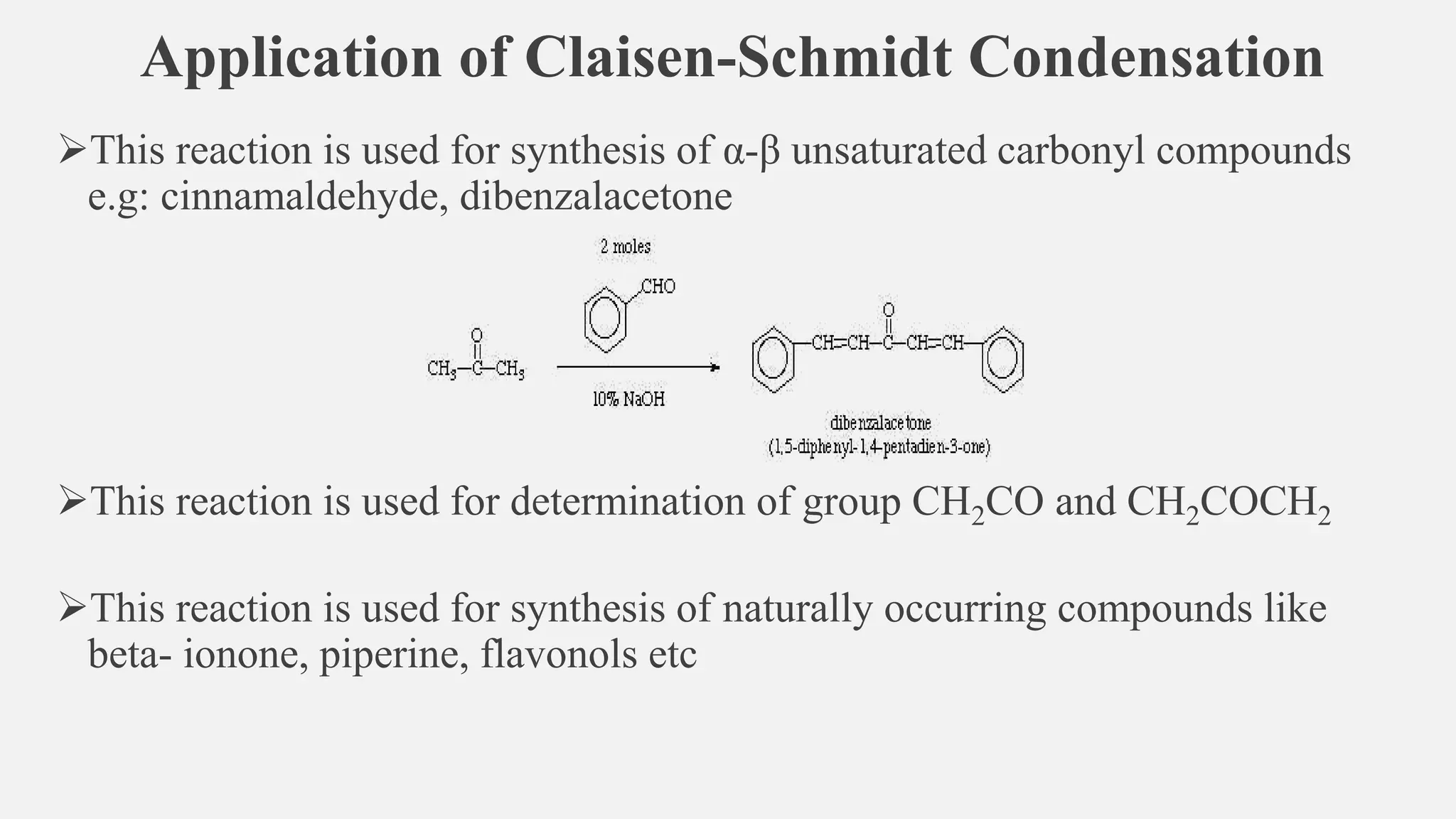 Application of Claisen-Schmidt Condensation
➢This reaction is used for synthesis of α-β unsaturated carbonyl compounds
e.g: cinnamaldehyde, dibenzalacetone
➢This reaction is used for determination of group CH2CO and CH2COCH2
➢This reaction is used for synthesis of naturally occurring compounds like
beta- ionone, piperine, flavonols etc
 