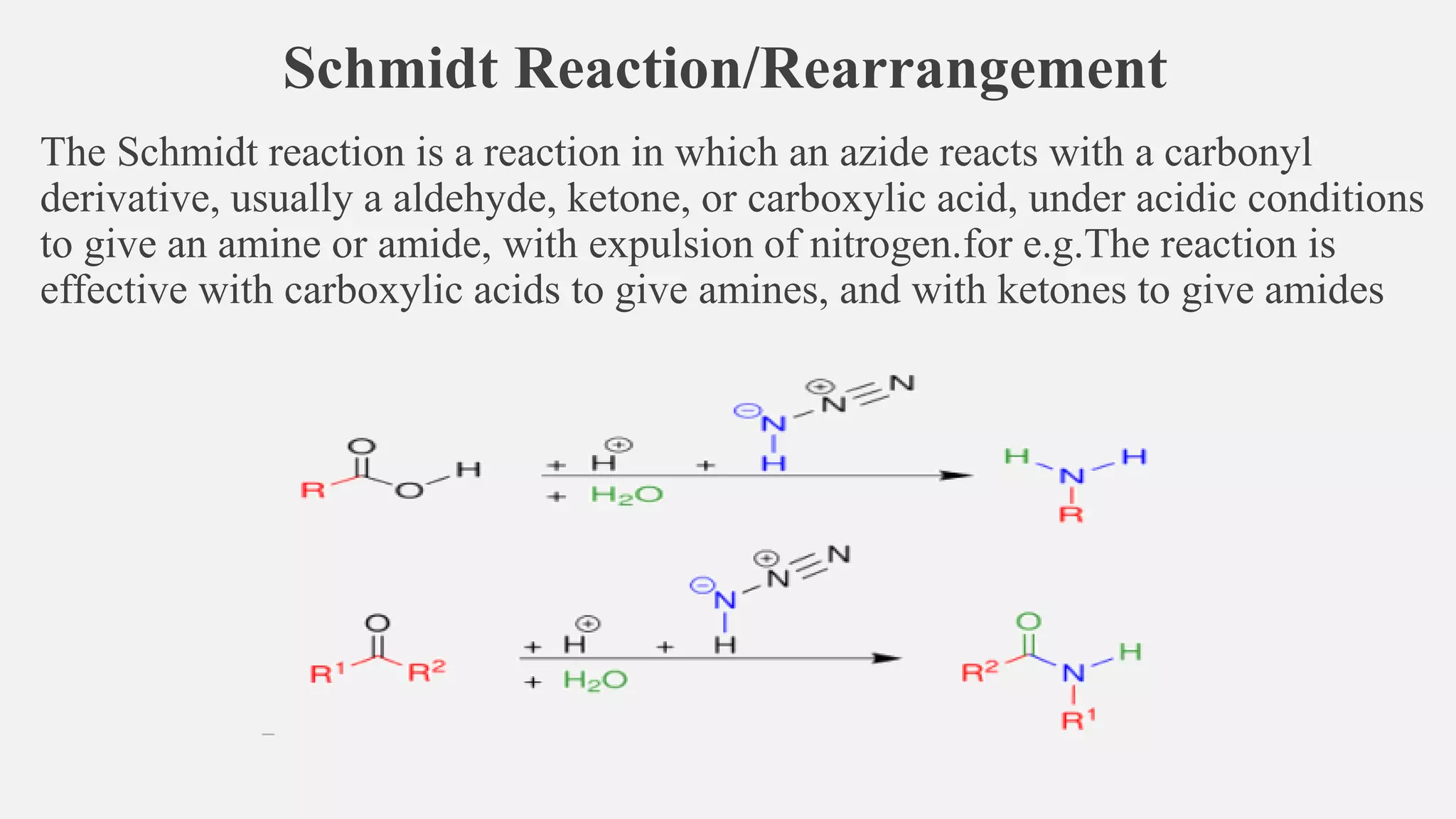 Schmidt Reaction/Rearrangement
The Schmidt reaction is a reaction in which an azide reacts with a carbonyl
derivative, usually a aldehyde, ketone, or carboxylic acid, under acidic conditions
to give an amine or amide, with expulsion of nitrogen.for e.g.The reaction is
effective with carboxylic acids to give amines, and with ketones to give amides
 