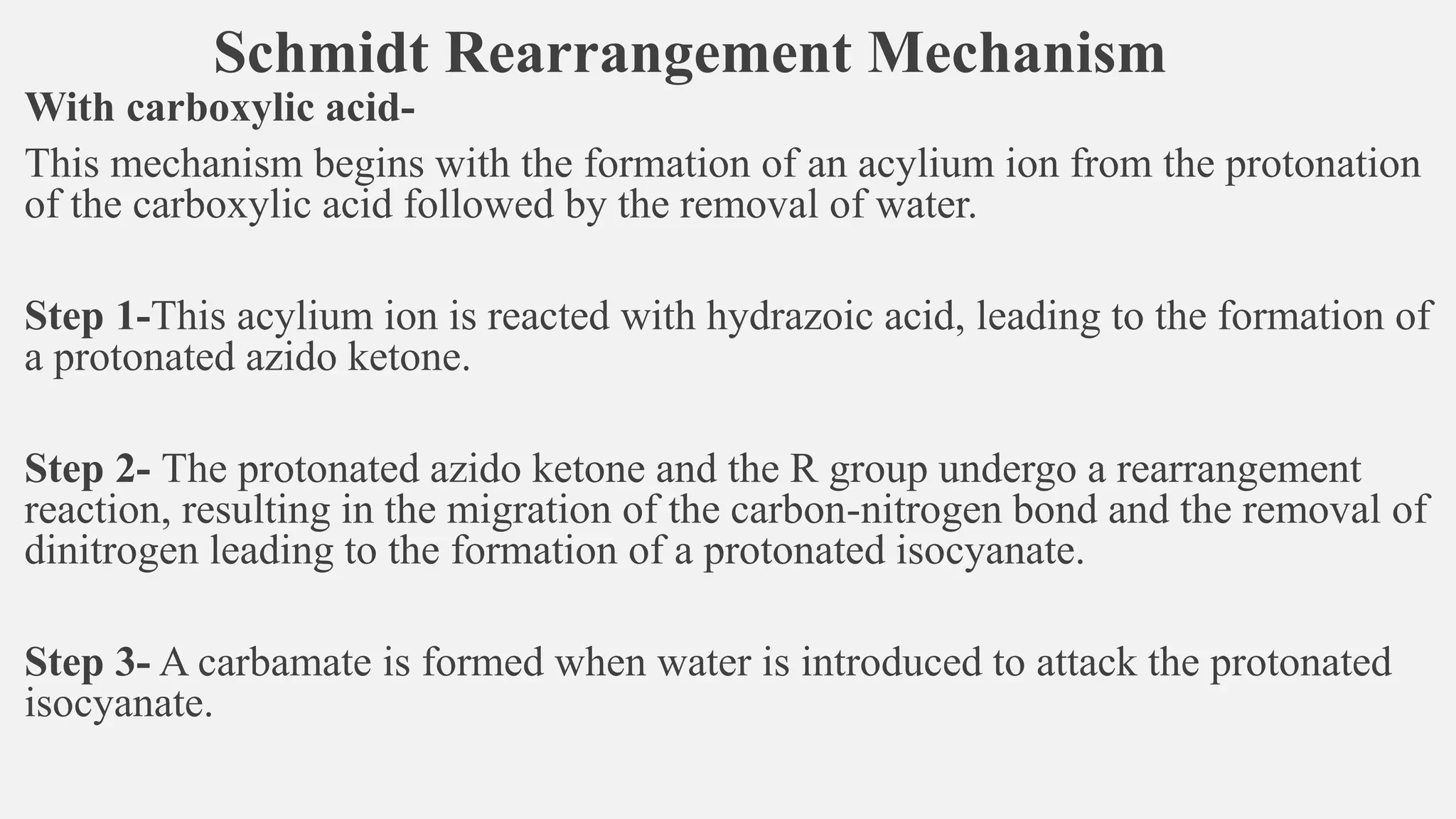 Schmidt Rearrangement Mechanism
With carboxylic acid-
This mechanism begins with the formation of an acylium ion from the protonation
of the carboxylic acid followed by the removal of water.
Step 1-This acylium ion is reacted with hydrazoic acid, leading to the formation of
a protonated azido ketone.
Step 2- The protonated azido ketone and the R group undergo a rearrangement
reaction, resulting in the migration of the carbon-nitrogen bond and the removal of
dinitrogen leading to the formation of a protonated isocyanate.
Step 3- A carbamate is formed when water is introduced to attack the protonated
isocyanate.
 