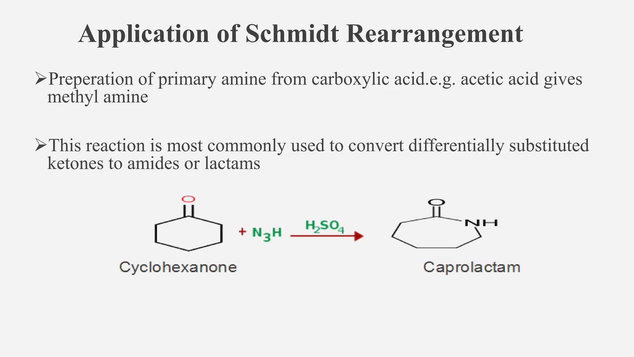 Application of Schmidt Rearrangement
➢Preperation of primary amine from carboxylic acid.e.g. acetic acid gives
methyl amine
➢This reaction is most commonly used to convert differentially substituted
ketones to amides or lactams
 
