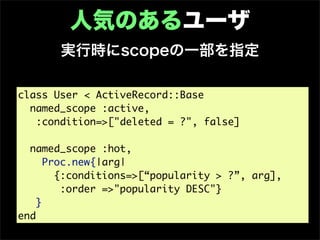 人気のあるユーザ
       実行時にscopeの一部を指定

class User < ActiveRecord::Base
  named_scope :active,
   :condition=>["deleted = ?", false]

  named_scope :hot,
      Proc.new{|arg|
        {:conditions=>[“popularity > ?”, arg],
         :order =>"popularity DESC"}
    }
end
 